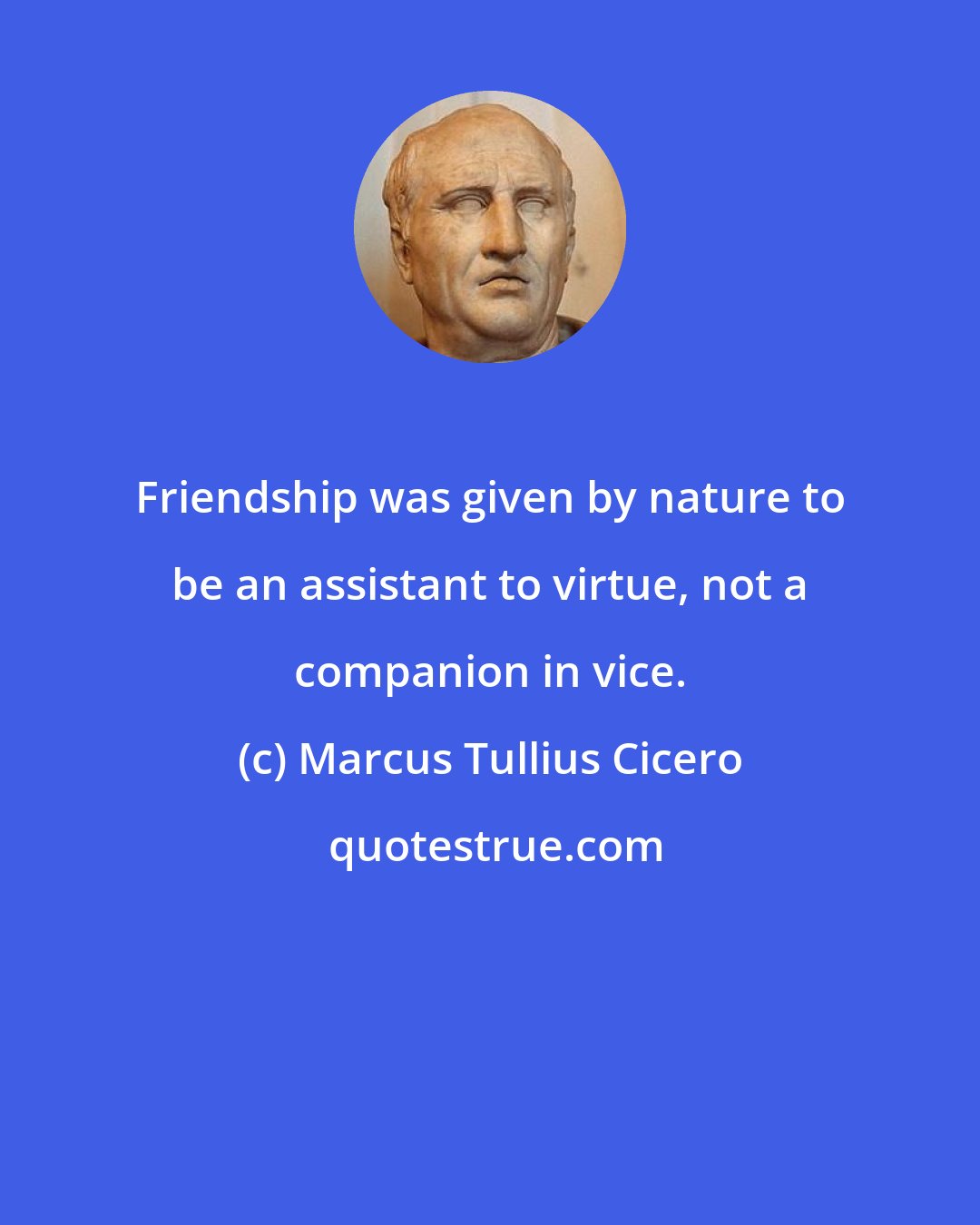 Marcus Tullius Cicero: Friendship was given by nature to be an assistant to virtue, not a companion in vice.