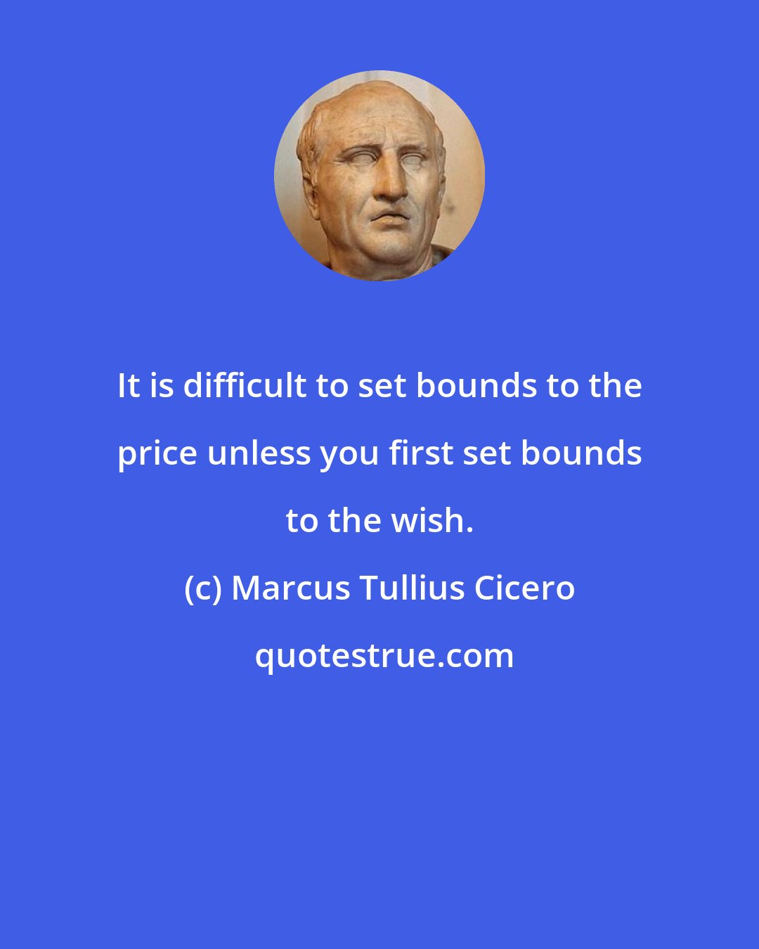 Marcus Tullius Cicero: It is difficult to set bounds to the price unless you first set bounds to the wish.