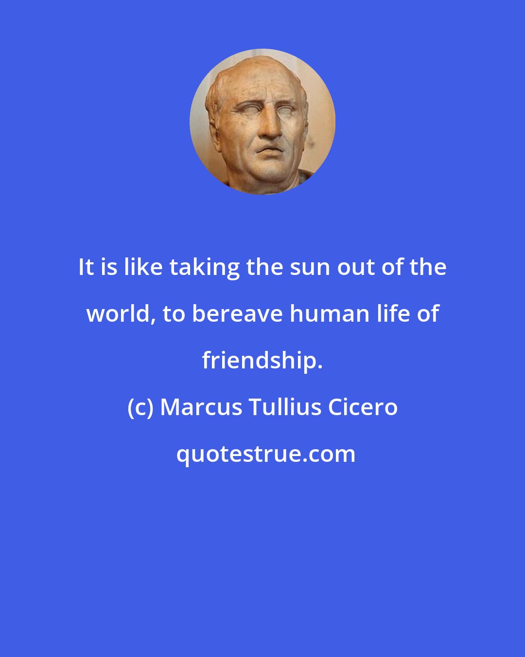 Marcus Tullius Cicero: It is like taking the sun out of the world, to bereave human life of friendship.