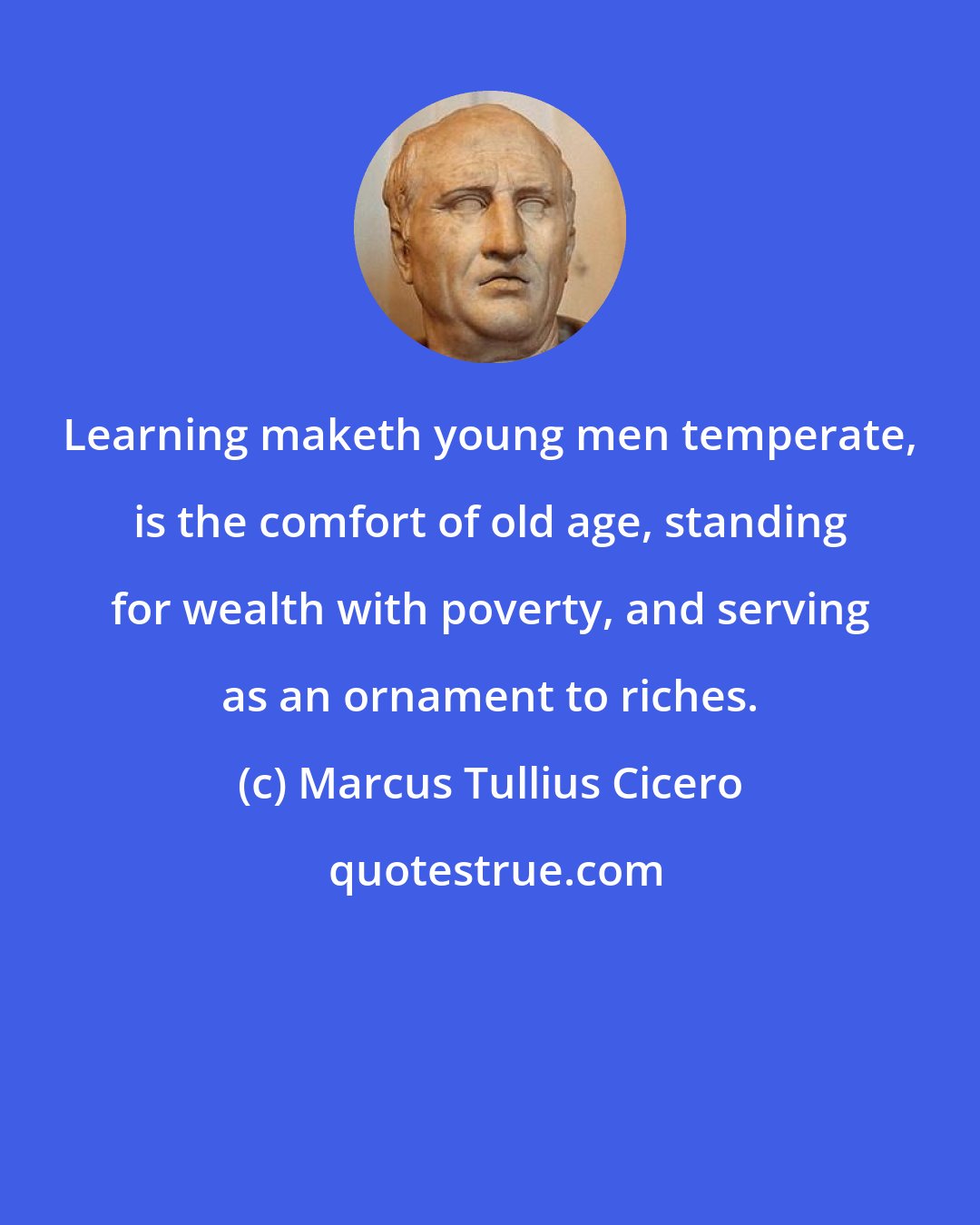 Marcus Tullius Cicero: Learning maketh young men temperate, is the comfort of old age, standing for wealth with poverty, and serving as an ornament to riches.