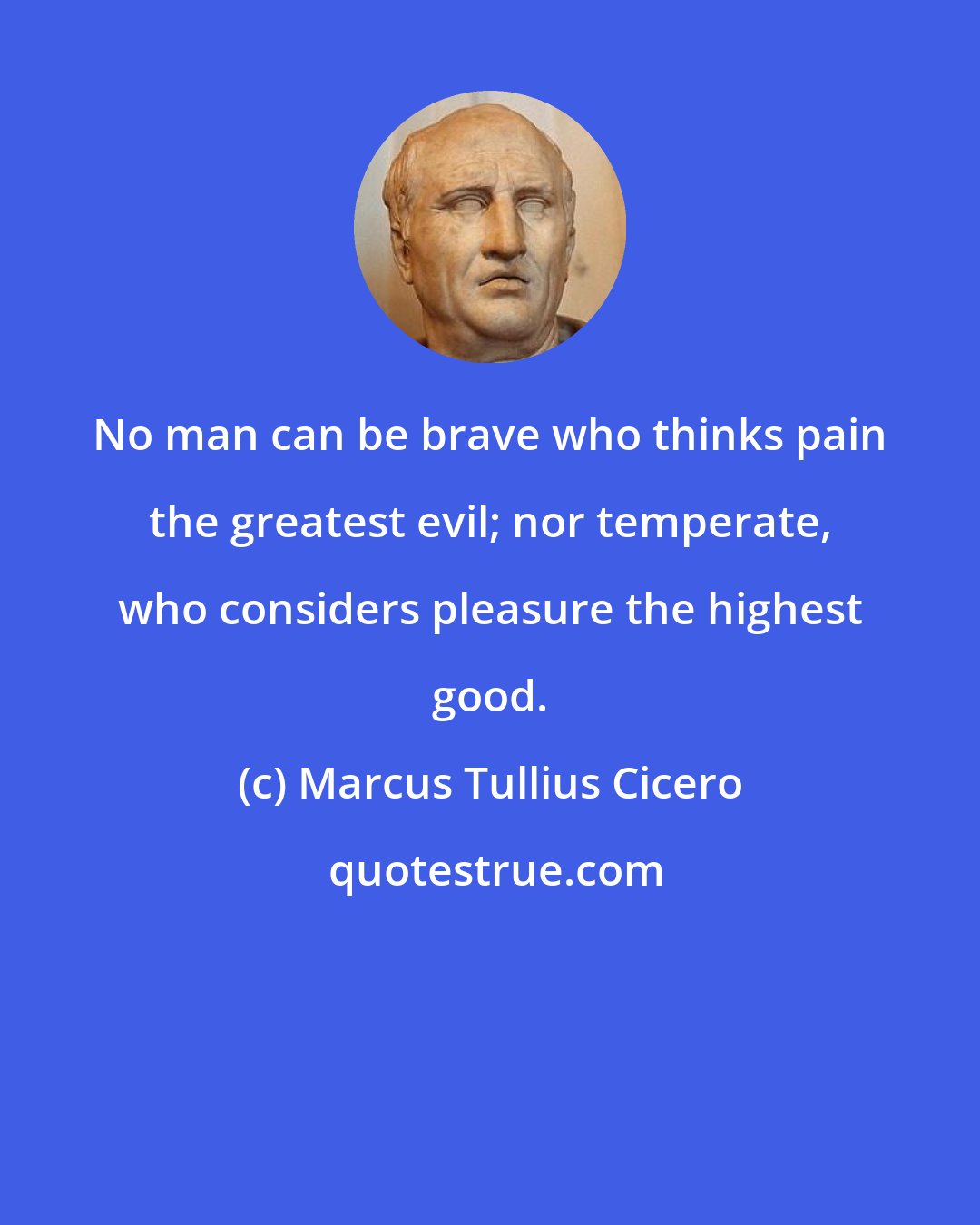 Marcus Tullius Cicero: No man can be brave who thinks pain the greatest evil; nor temperate, who considers pleasure the highest good.