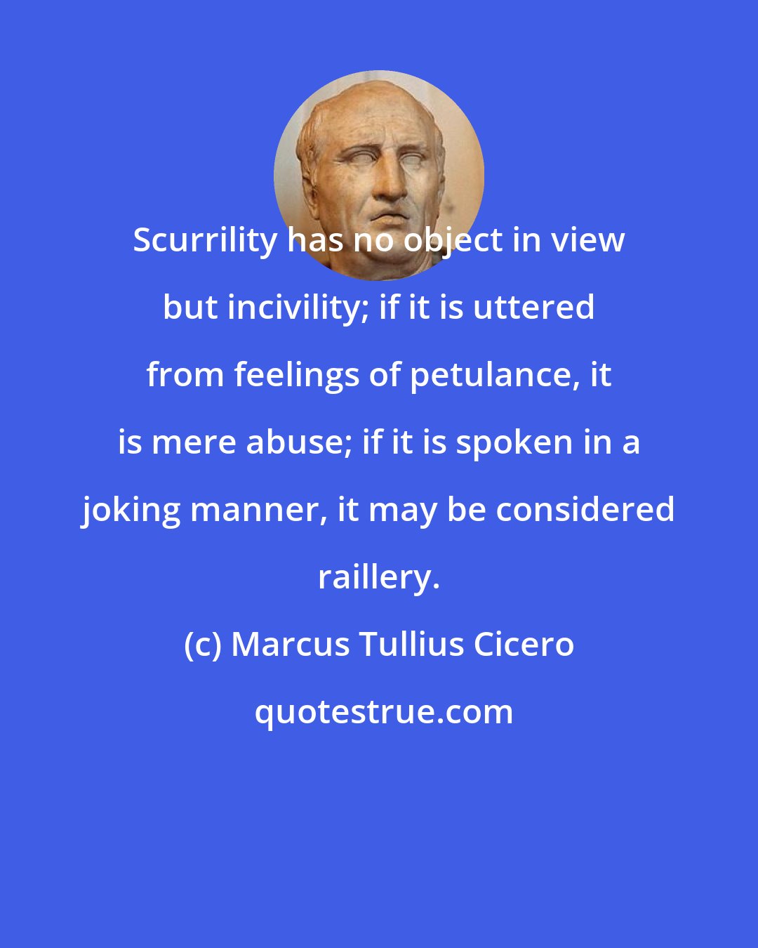 Marcus Tullius Cicero: Scurrility has no object in view but incivility; if it is uttered from feelings of petulance, it is mere abuse; if it is spoken in a joking manner, it may be considered raillery.