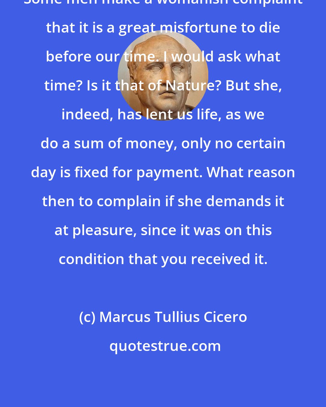 Marcus Tullius Cicero: Some men make a womanish complaint that it is a great misfortune to die before our time. I would ask what time? Is it that of Nature? But she, indeed, has lent us life, as we do a sum of money, only no certain day is fixed for payment. What reason then to complain if she demands it at pleasure, since it was on this condition that you received it.