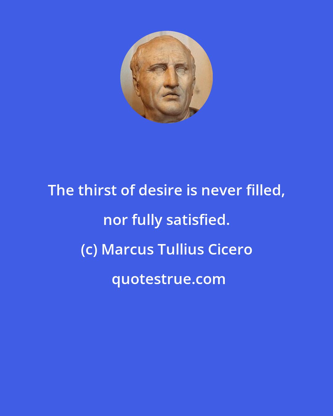 Marcus Tullius Cicero: The thirst of desire is never filled, nor fully satisfied.