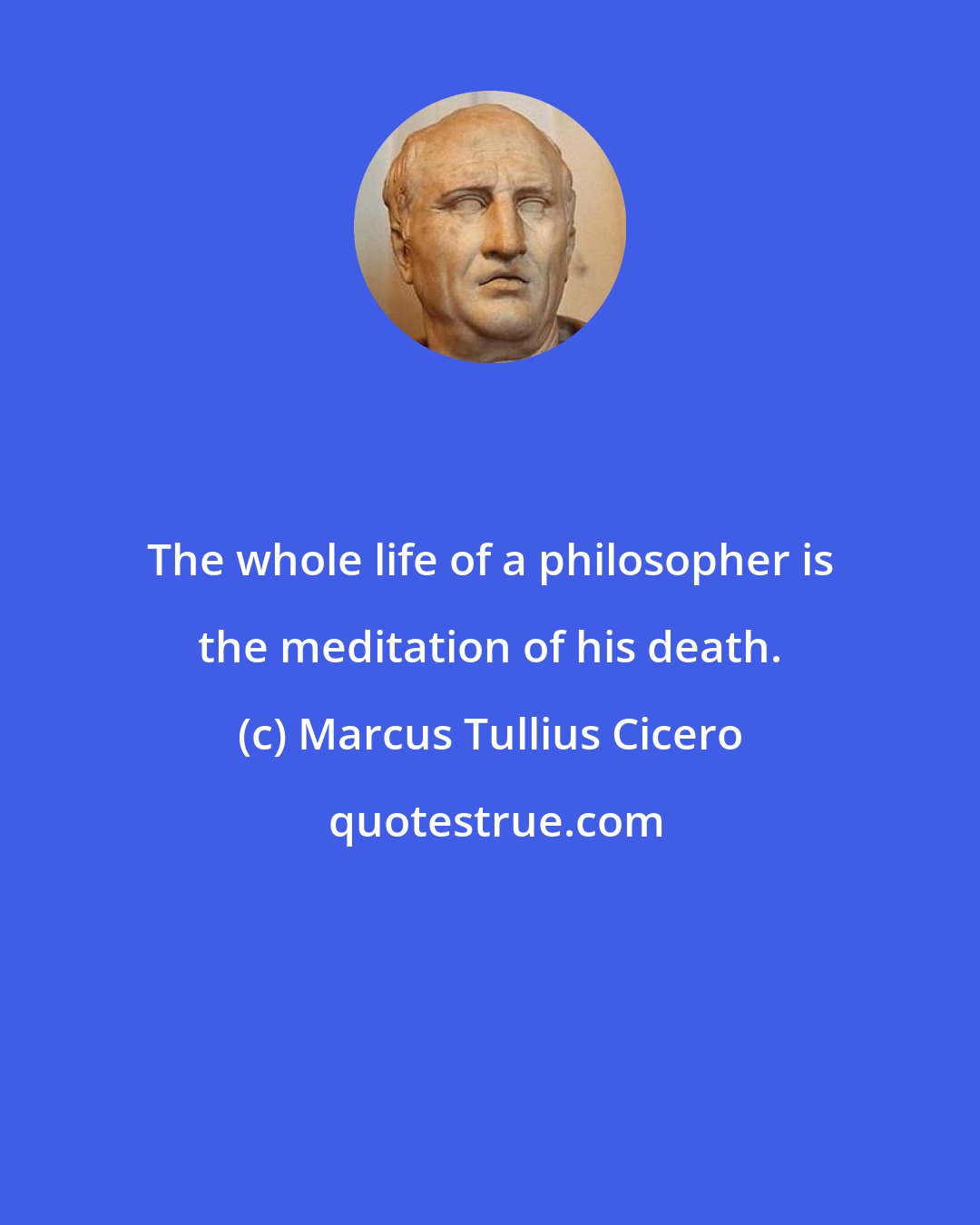 Marcus Tullius Cicero: The whole life of a philosopher is the meditation of his death.