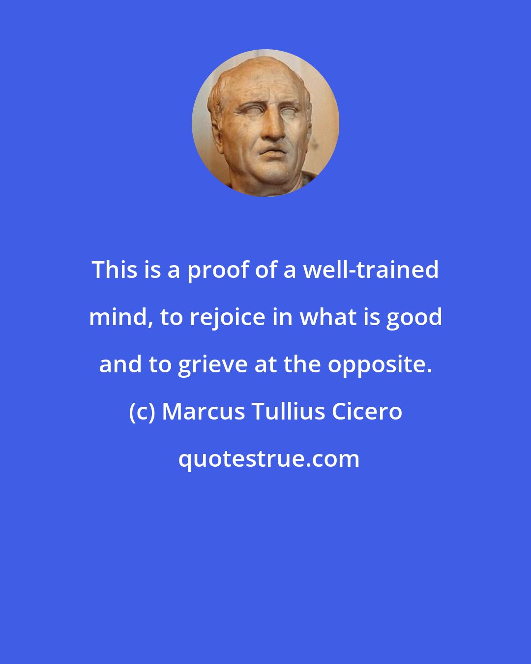 Marcus Tullius Cicero: This is a proof of a well-trained mind, to rejoice in what is good and to grieve at the opposite.