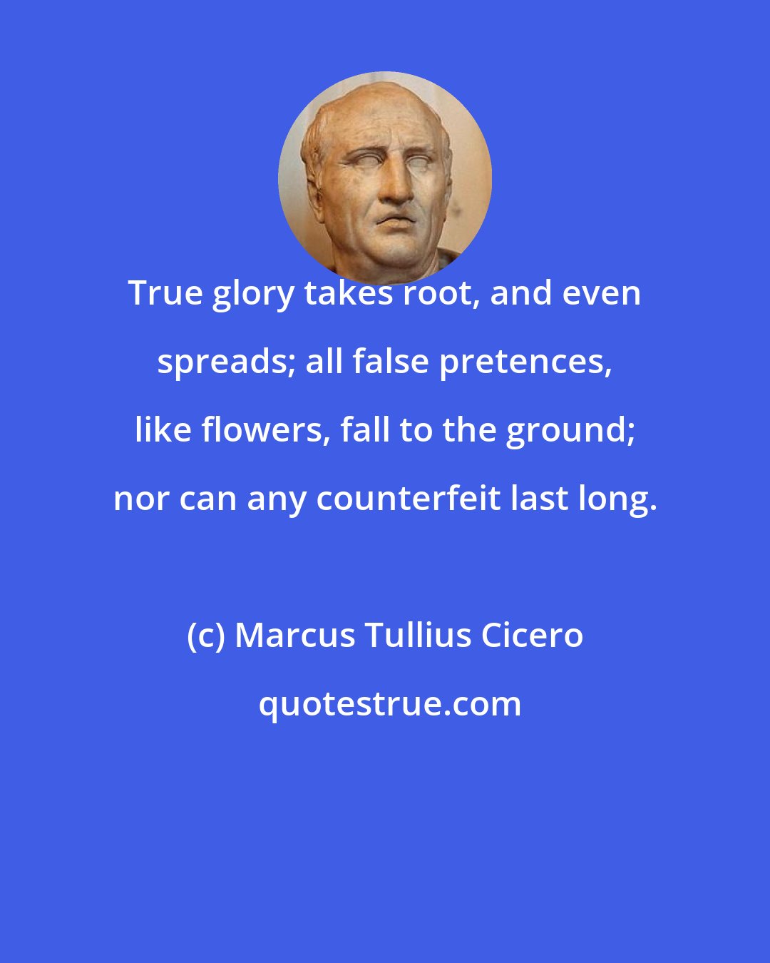 Marcus Tullius Cicero: True glory takes root, and even spreads; all false pretences, like flowers, fall to the ground; nor can any counterfeit last long.