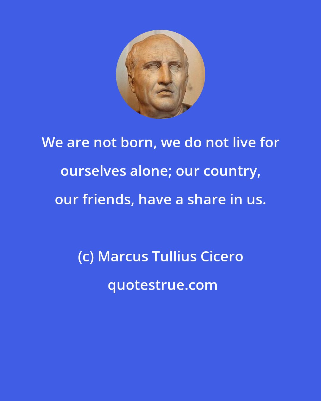 Marcus Tullius Cicero: We are not born, we do not live for ourselves alone; our country, our friends, have a share in us.