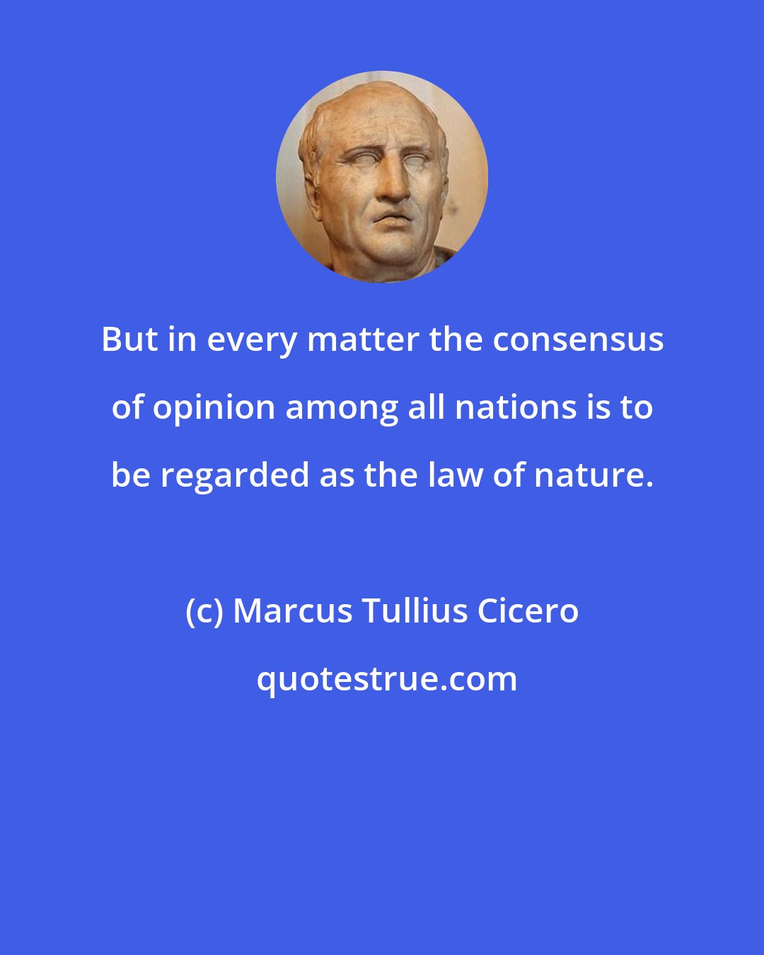 Marcus Tullius Cicero: But in every matter the consensus of opinion among all nations is to be regarded as the law of nature.