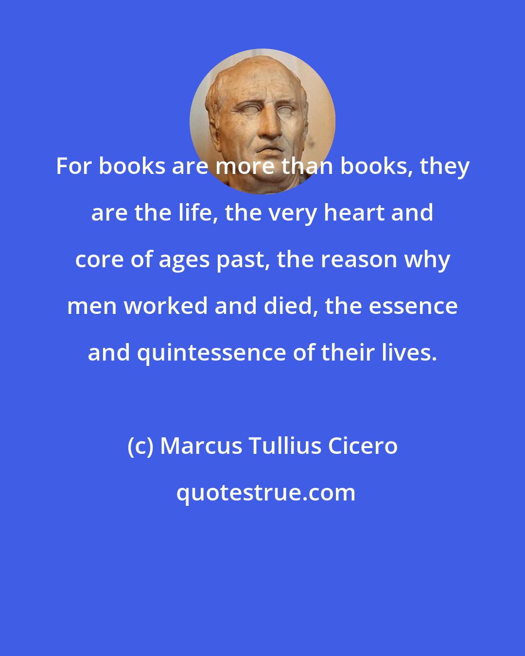 Marcus Tullius Cicero: For books are more than books, they are the life, the very heart and core of ages past, the reason why men worked and died, the essence and quintessence of their lives.