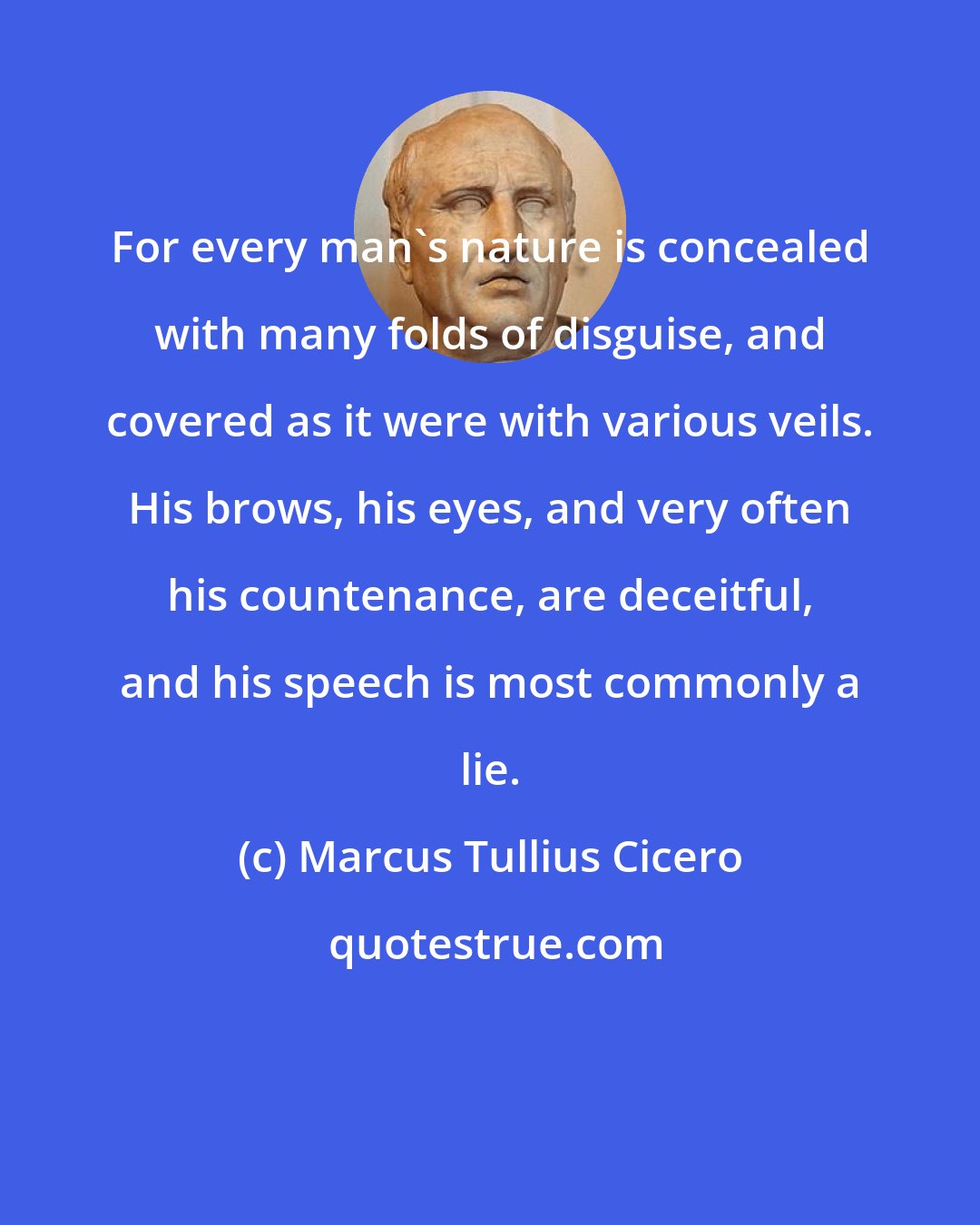 Marcus Tullius Cicero: For every man's nature is concealed with many folds of disguise, and covered as it were with various veils. His brows, his eyes, and very often his countenance, are deceitful, and his speech is most commonly a lie.