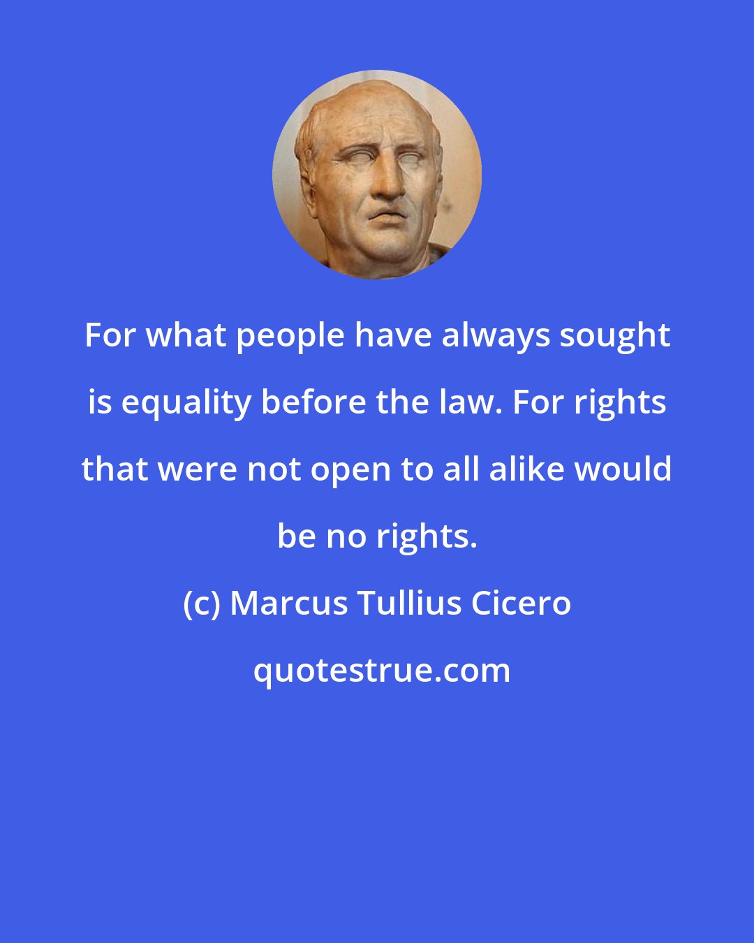 Marcus Tullius Cicero: For what people have always sought is equality before the law. For rights that were not open to all alike would be no rights.