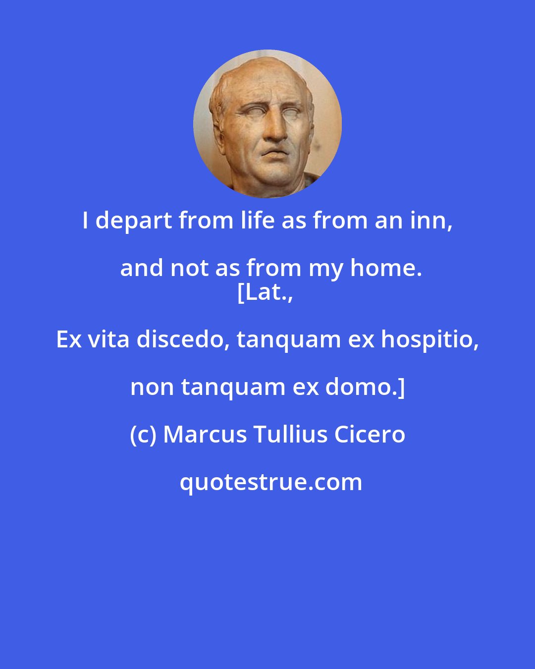 Marcus Tullius Cicero: I depart from life as from an inn, and not as from my home.
[Lat., Ex vita discedo, tanquam ex hospitio, non tanquam ex domo.]