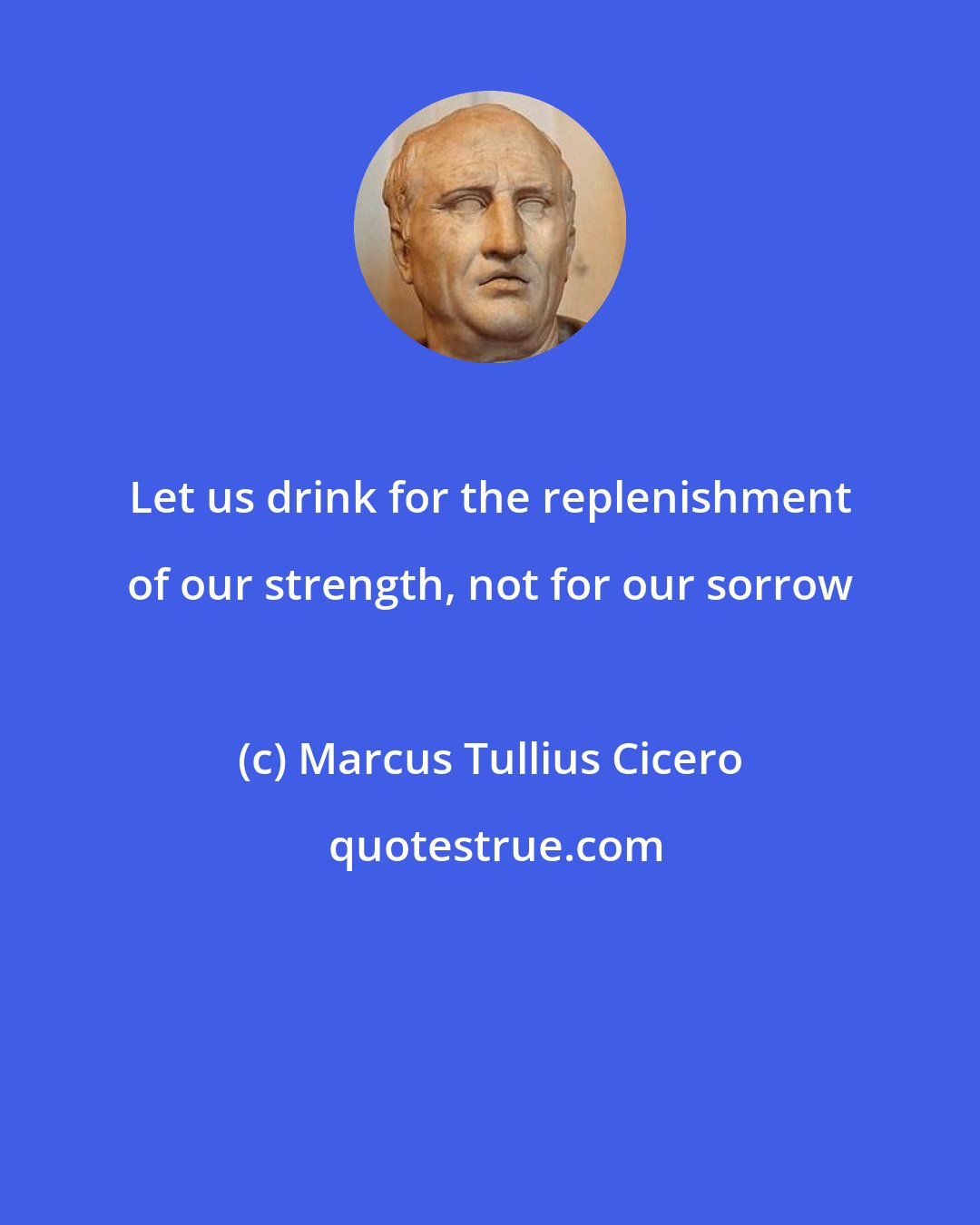 Marcus Tullius Cicero: Let us drink for the replenishment of our strength, not for our sorrow