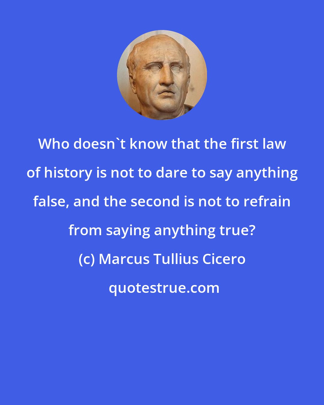 Marcus Tullius Cicero: Who doesn't know that the first law of history is not to dare to say anything false, and the second is not to refrain from saying anything true?
