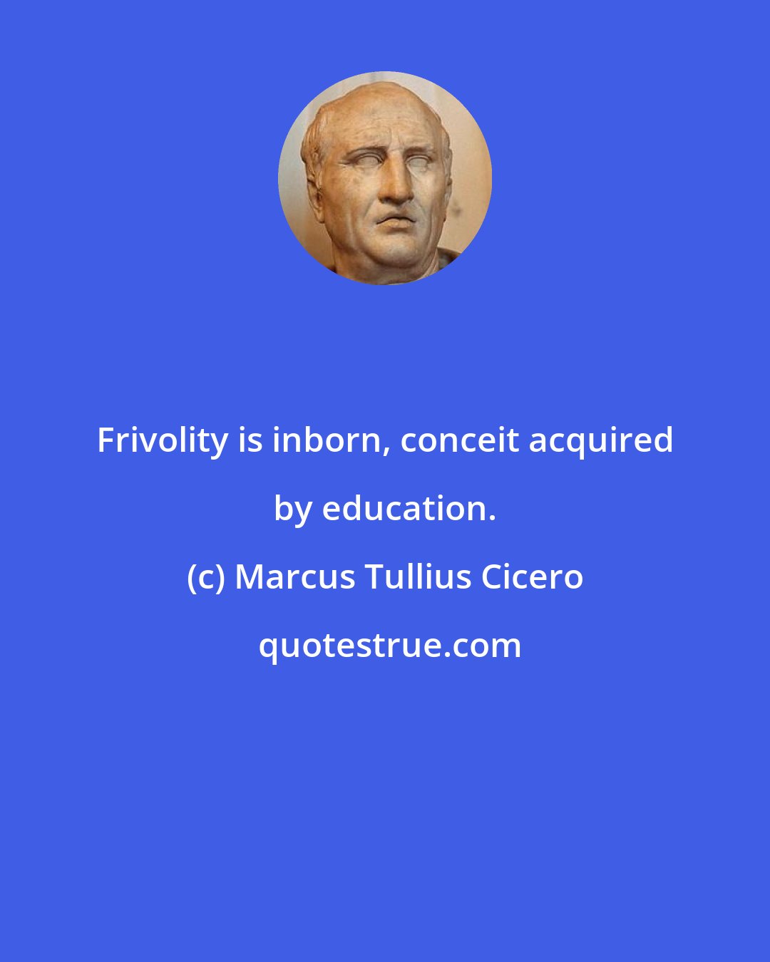 Marcus Tullius Cicero: Frivolity is inborn, conceit acquired by education.