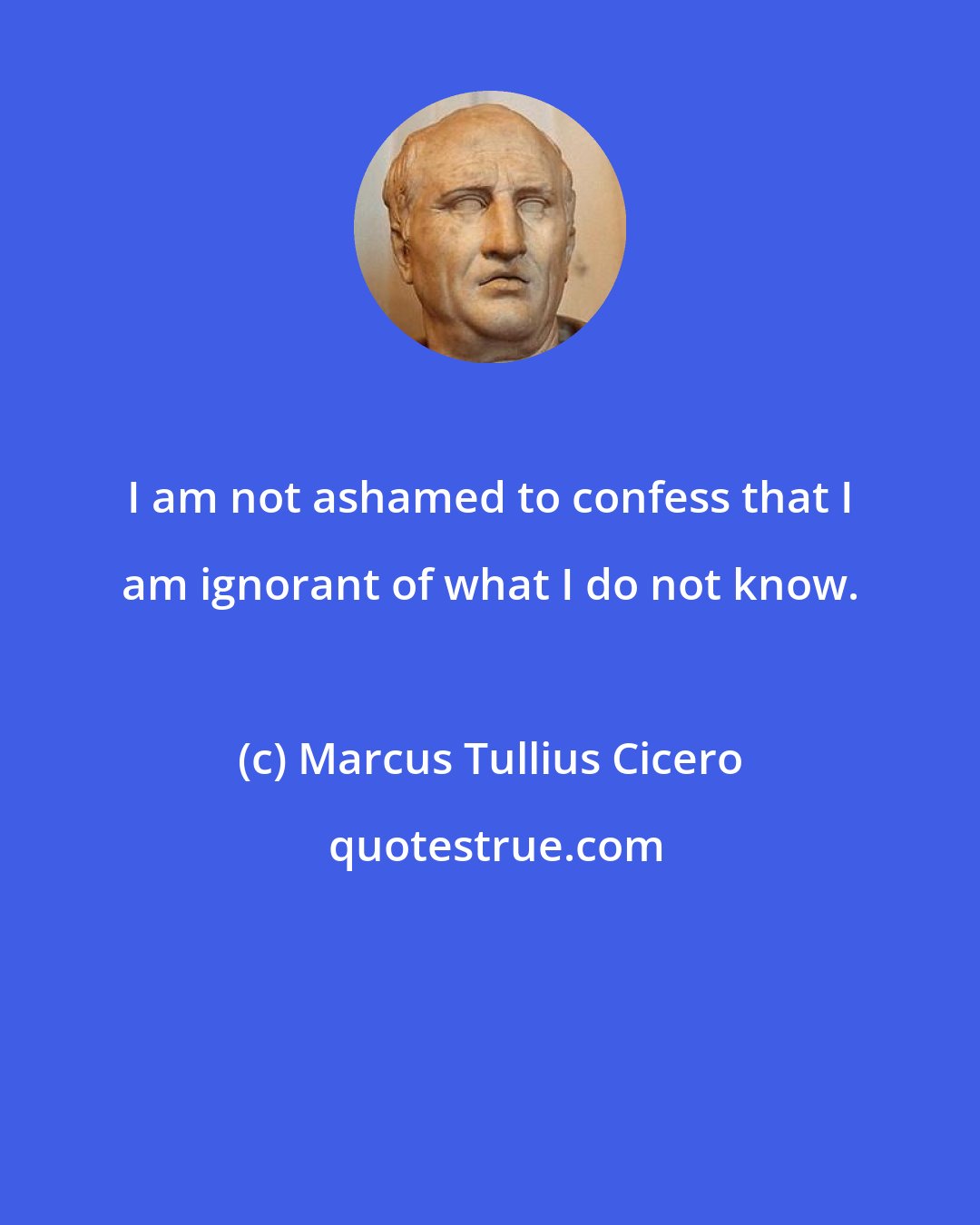 Marcus Tullius Cicero: I am not ashamed to confess that I am ignorant of what I do not know.