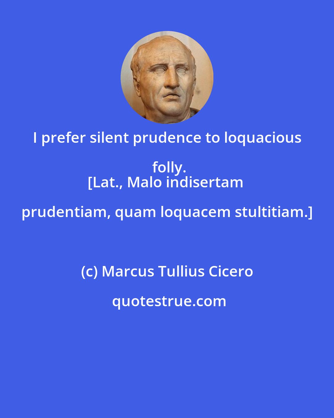 Marcus Tullius Cicero: I prefer silent prudence to loquacious folly.
[Lat., Malo indisertam prudentiam, quam loquacem stultitiam.]