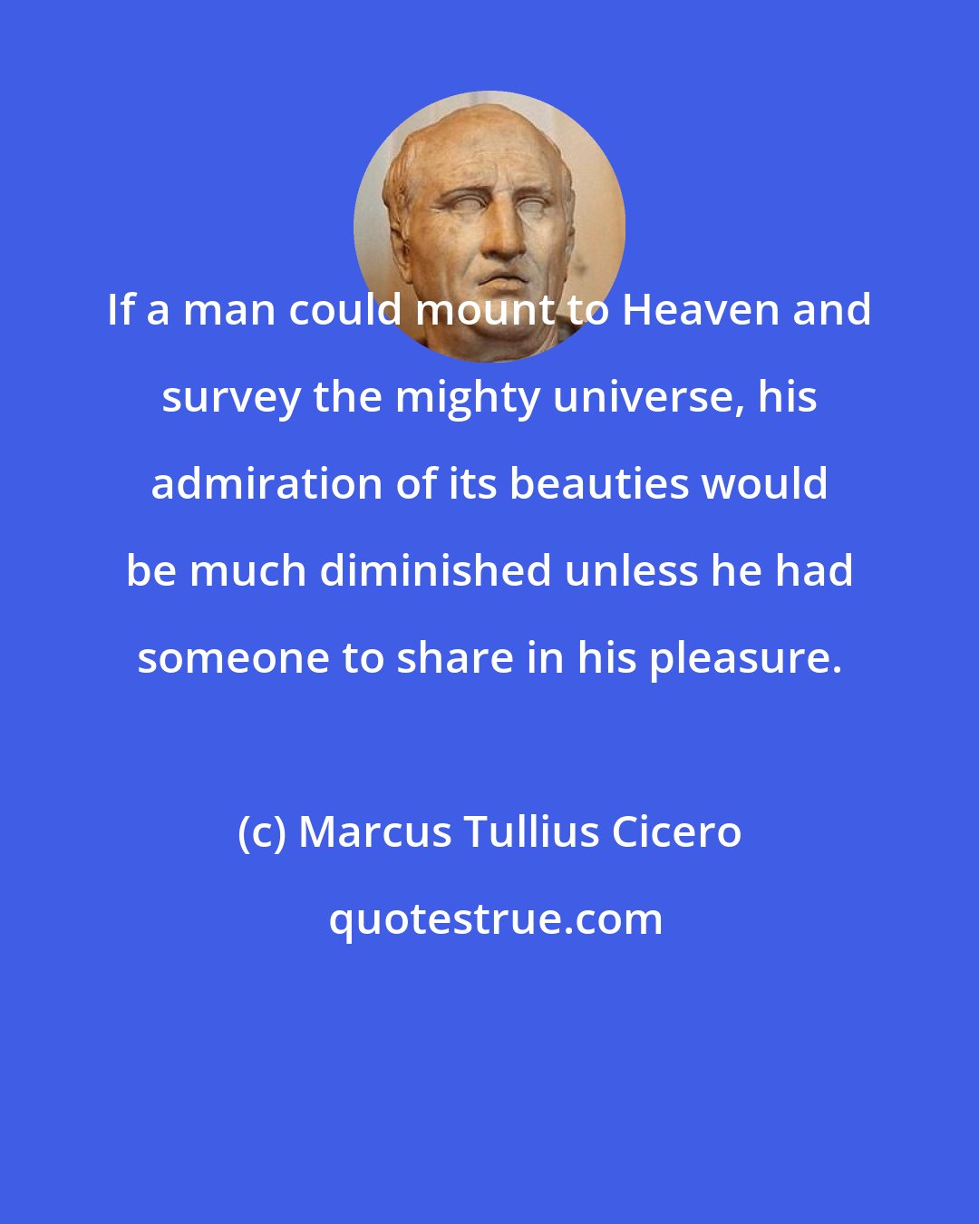 Marcus Tullius Cicero: If a man could mount to Heaven and survey the mighty universe, his admiration of its beauties would be much diminished unless he had someone to share in his pleasure.