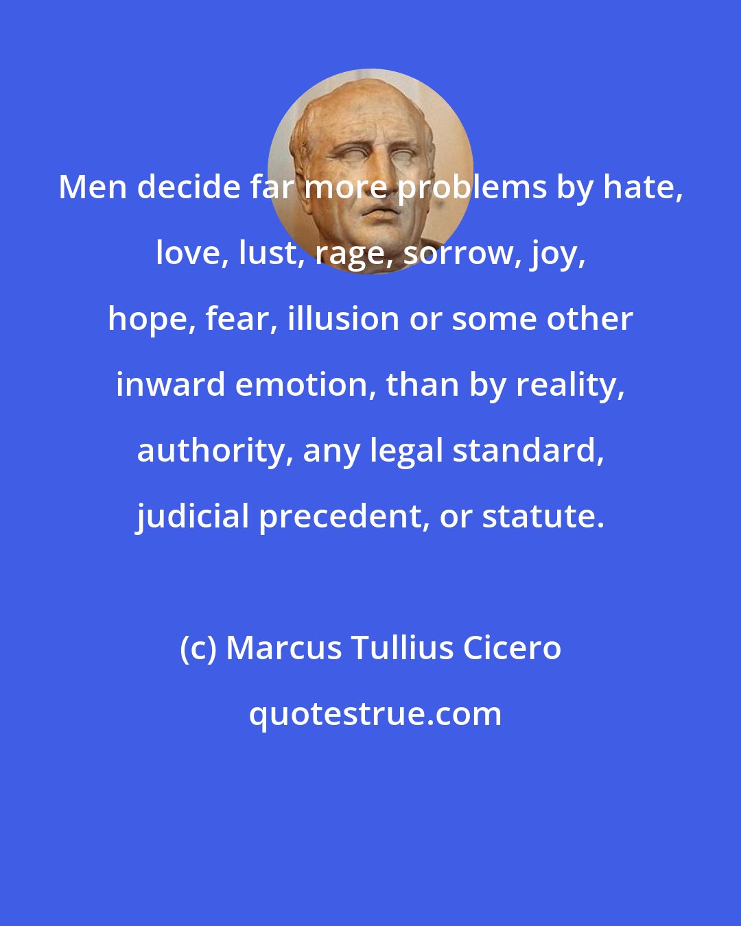 Marcus Tullius Cicero: Men decide far more problems by hate, love, lust, rage, sorrow, joy, hope, fear, illusion or some other inward emotion, than by reality, authority, any legal standard, judicial precedent, or statute.