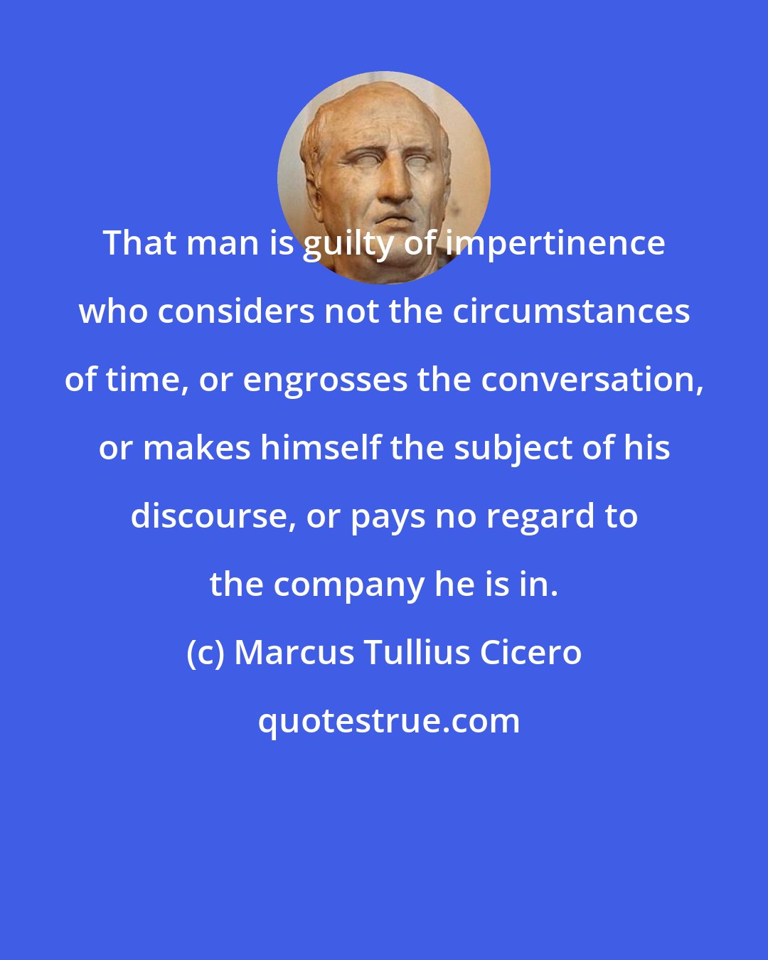 Marcus Tullius Cicero: That man is guilty of impertinence who considers not the circumstances of time, or engrosses the conversation, or makes himself the subject of his discourse, or pays no regard to the company he is in.