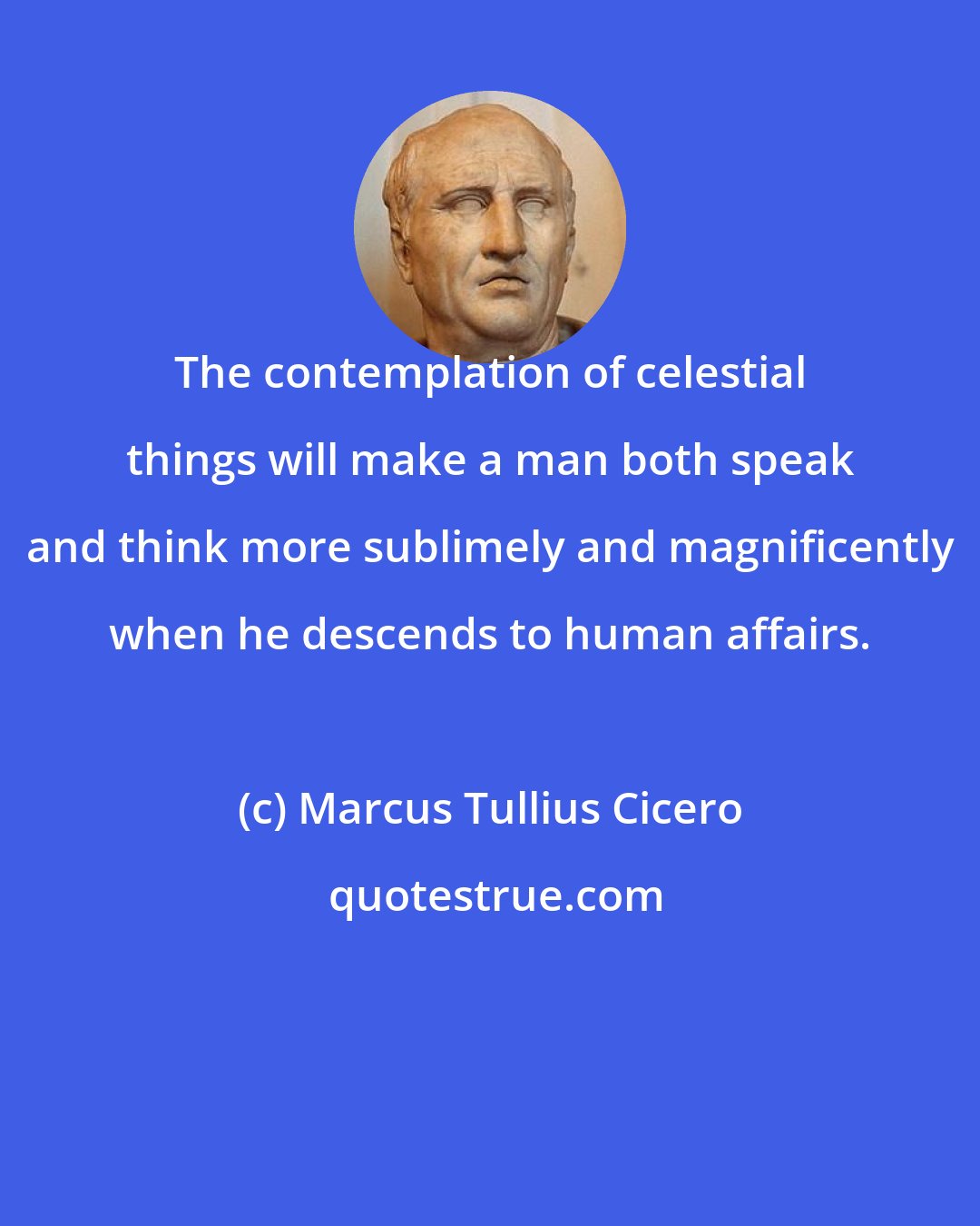 Marcus Tullius Cicero: The contemplation of celestial things will make a man both speak and think more sublimely and magnificently when he descends to human affairs.