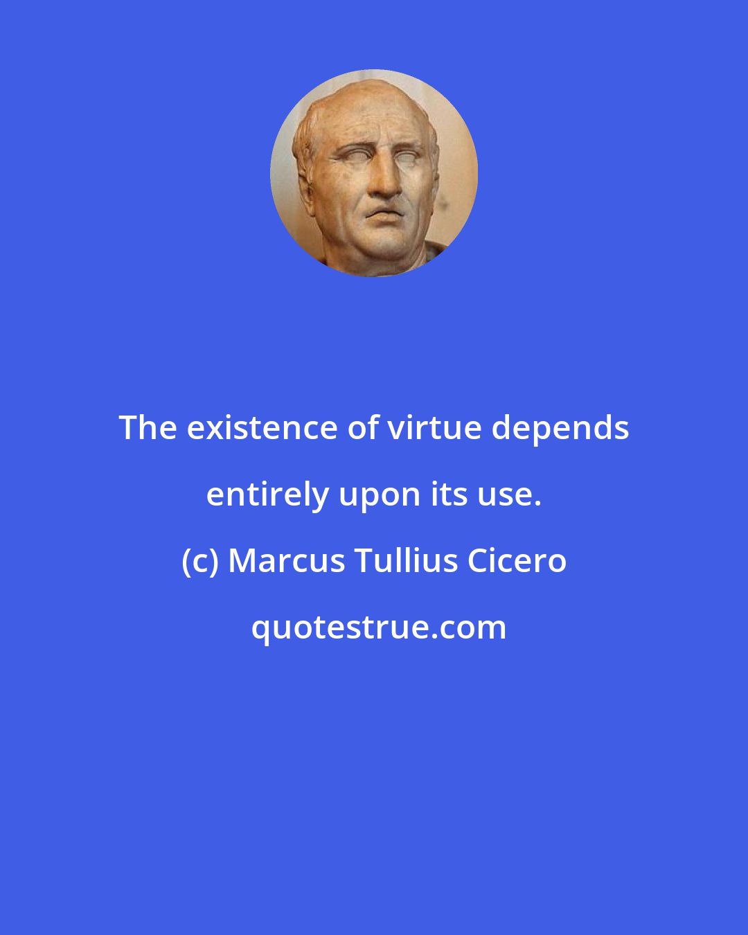 Marcus Tullius Cicero: The existence of virtue depends entirely upon its use.