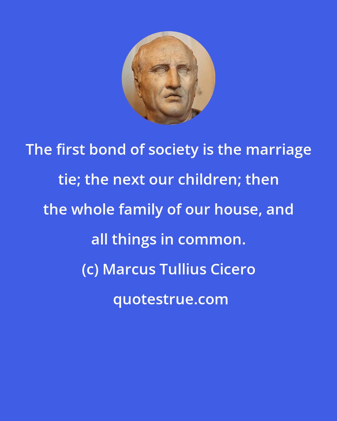 Marcus Tullius Cicero: The first bond of society is the marriage tie; the next our children; then the whole family of our house, and all things in common.