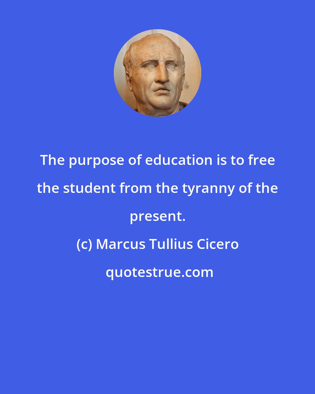 Marcus Tullius Cicero: The purpose of education is to free the student from the tyranny of the present.