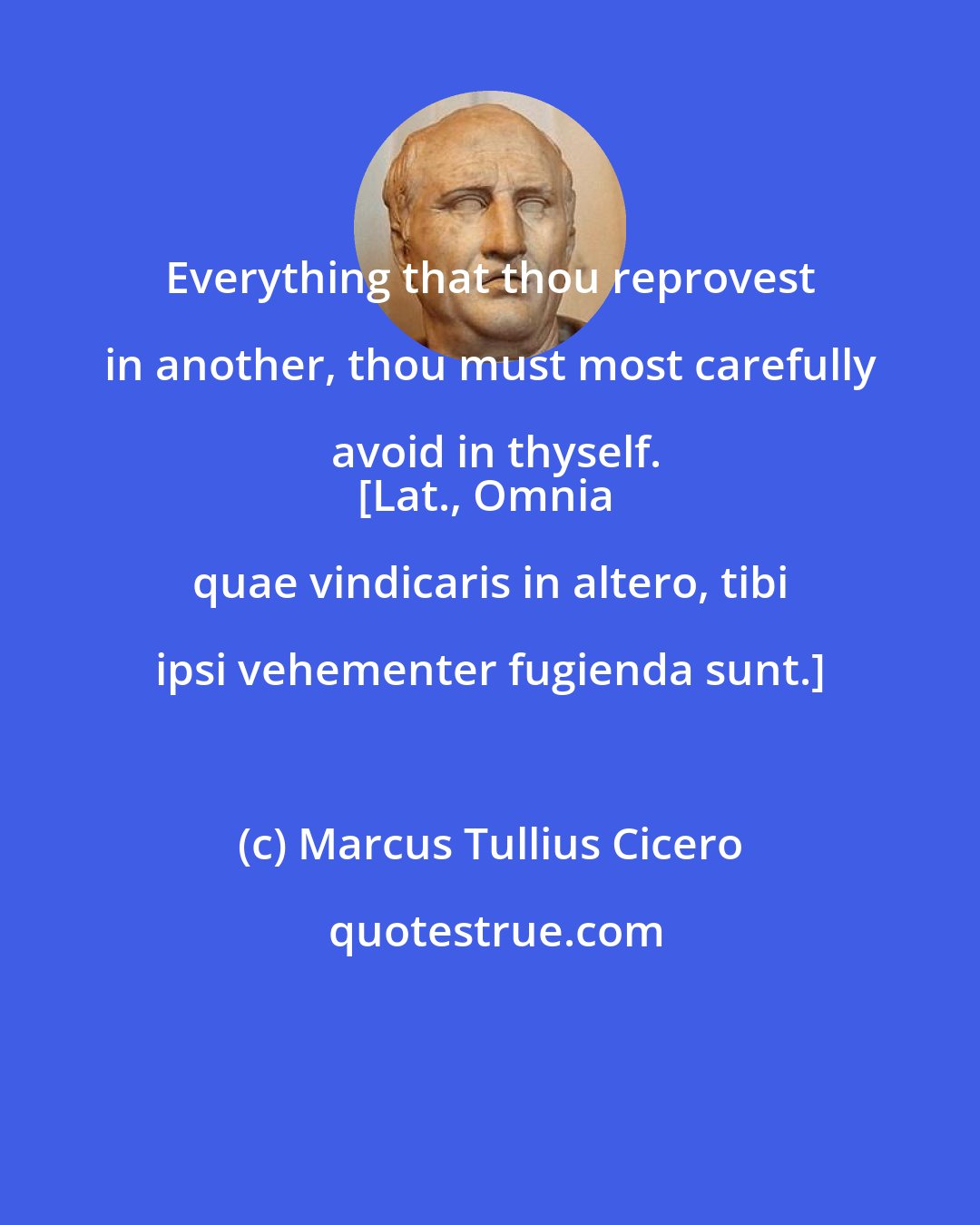 Marcus Tullius Cicero: Everything that thou reprovest in another, thou must most carefully avoid in thyself.
[Lat., Omnia quae vindicaris in altero, tibi ipsi vehementer fugienda sunt.]