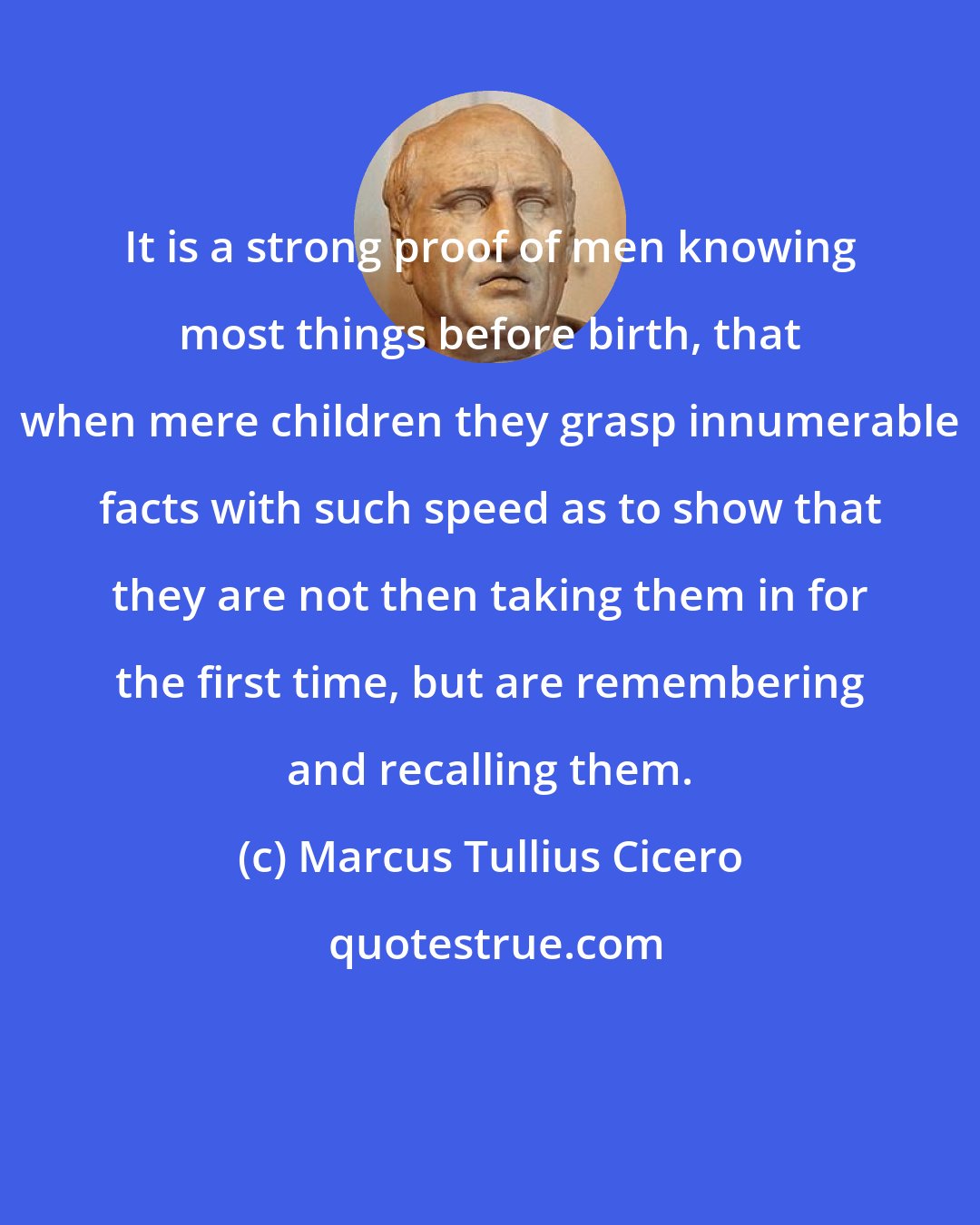 Marcus Tullius Cicero: It is a strong proof of men knowing most things before birth, that when mere children they grasp innumerable facts with such speed as to show that they are not then taking them in for the first time, but are remembering and recalling them.