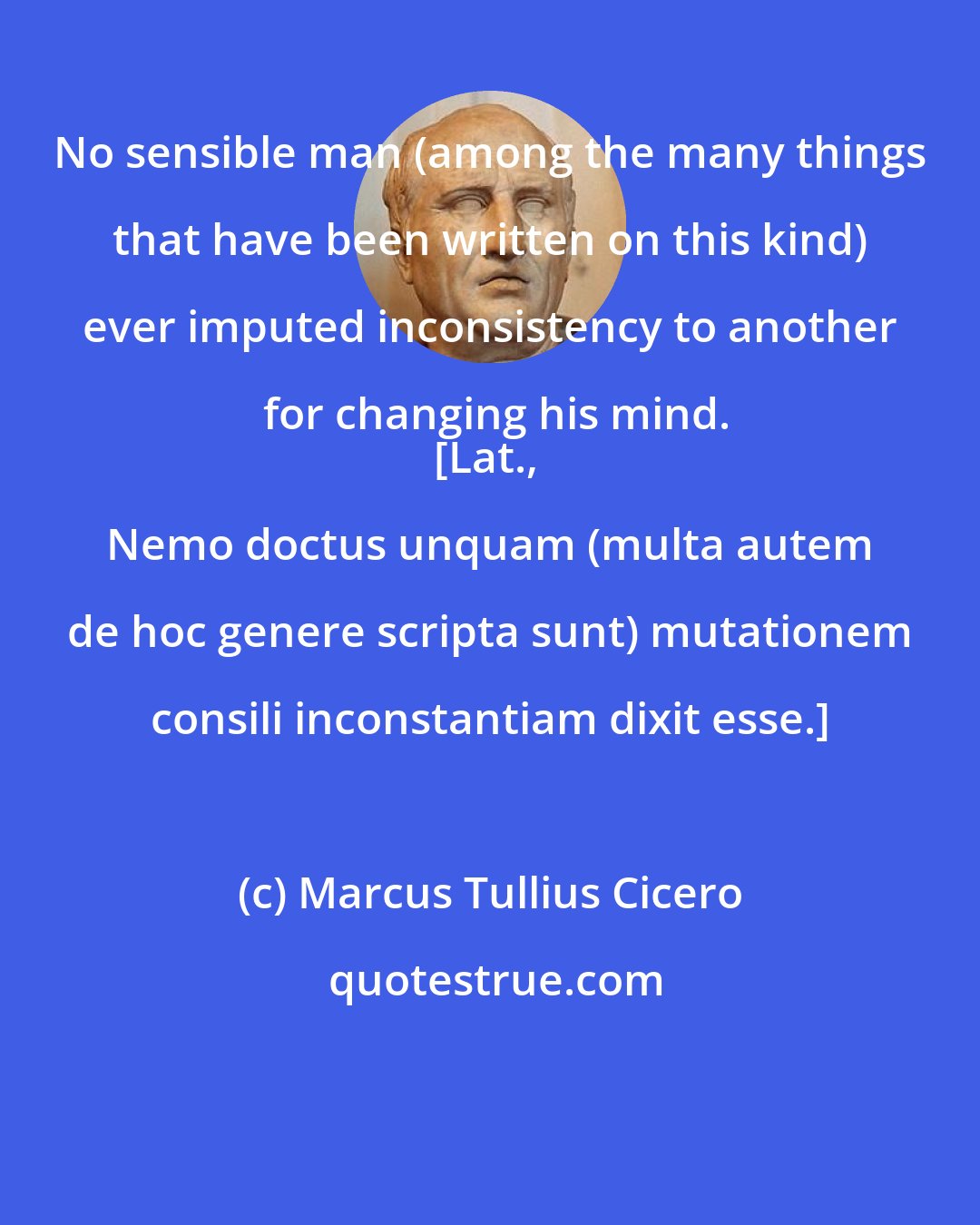 Marcus Tullius Cicero: No sensible man (among the many things that have been written on this kind) ever imputed inconsistency to another for changing his mind.
[Lat., Nemo doctus unquam (multa autem de hoc genere scripta sunt) mutationem consili inconstantiam dixit esse.]