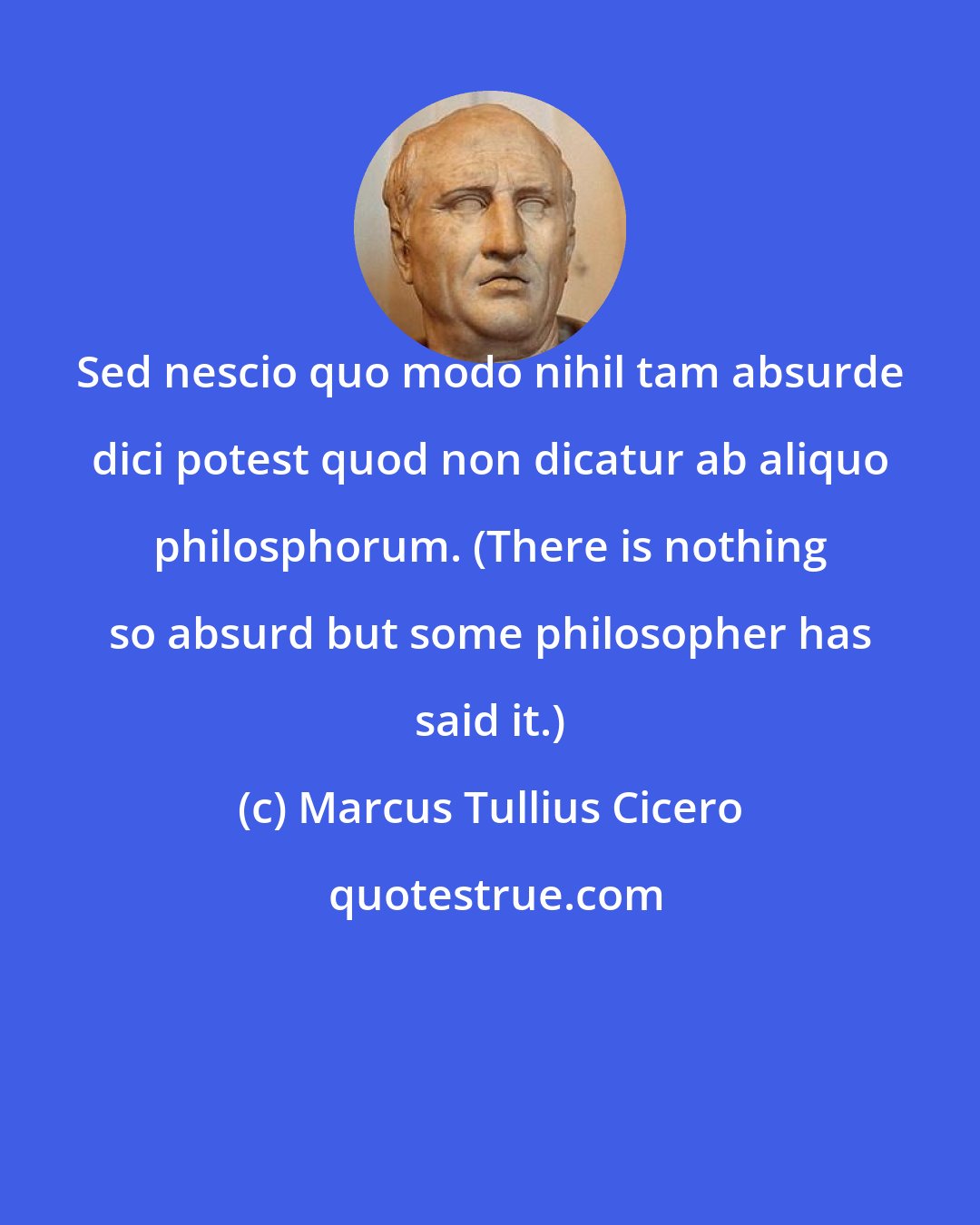 Marcus Tullius Cicero: Sed nescio quo modo nihil tam absurde dici potest quod non dicatur ab aliquo philosphorum. (There is nothing so absurd but some philosopher has said it.)