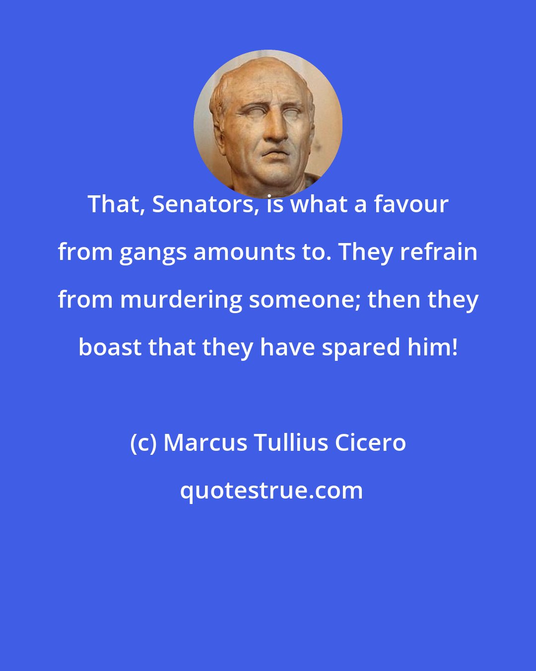 Marcus Tullius Cicero: That, Senators, is what a favour from gangs amounts to. They refrain from murdering someone; then they boast that they have spared him!