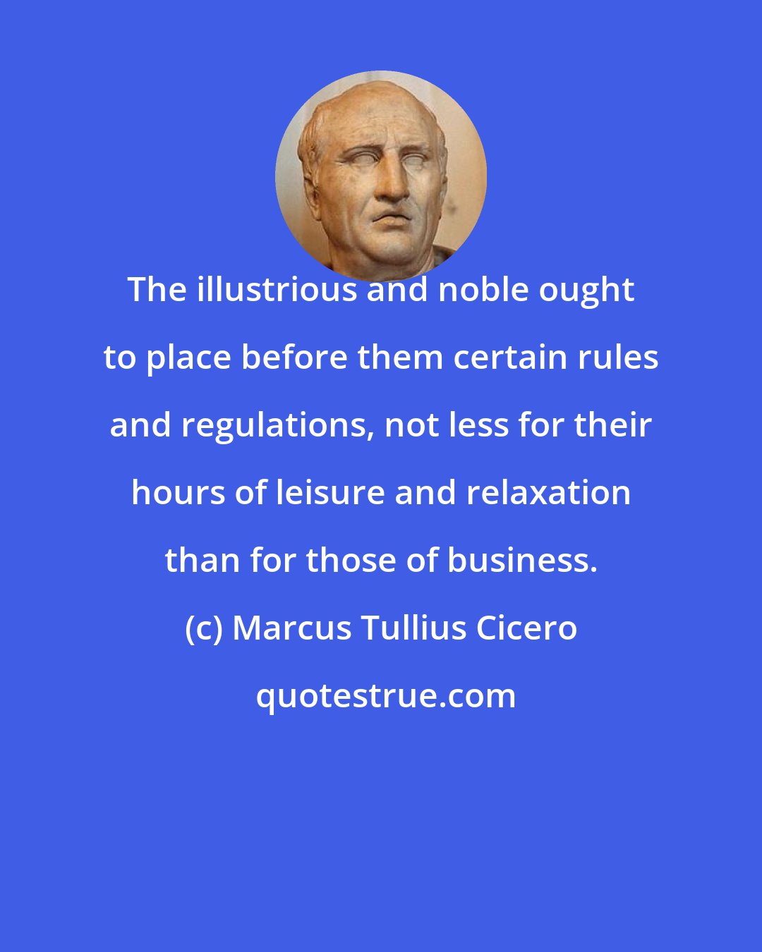 Marcus Tullius Cicero: The illustrious and noble ought to place before them certain rules and regulations, not less for their hours of leisure and relaxation than for those of business.