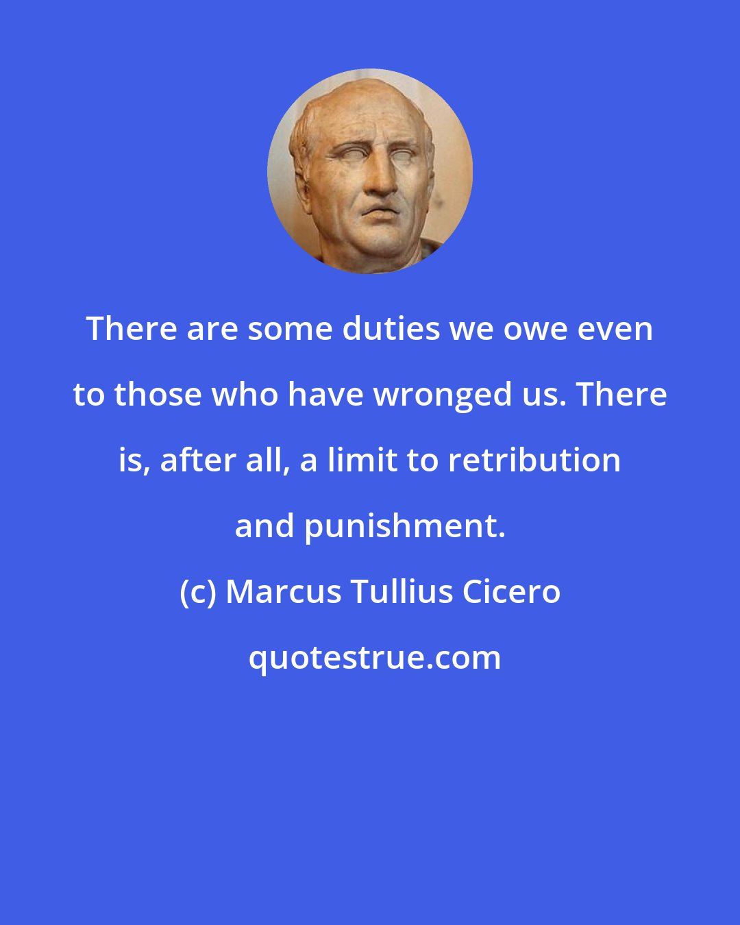 Marcus Tullius Cicero: There are some duties we owe even to those who have wronged us. There is, after all, a limit to retribution and punishment.