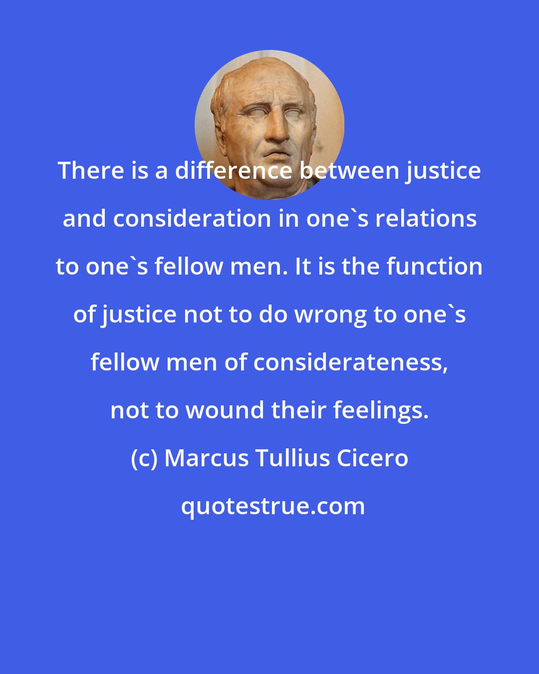 Marcus Tullius Cicero: There is a difference between justice and consideration in one's relations to one's fellow men. It is the function of justice not to do wrong to one's fellow men of considerateness, not to wound their feelings.