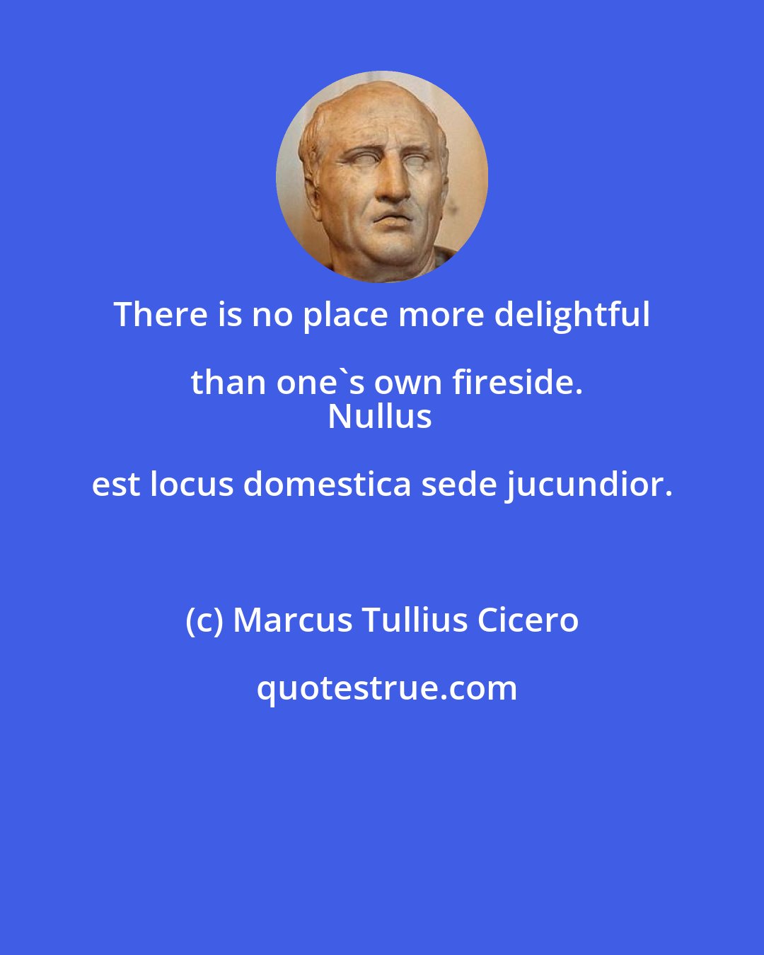 Marcus Tullius Cicero: There is no place more delightful than one's own fireside.
Nullus est locus domestica sede jucundior.