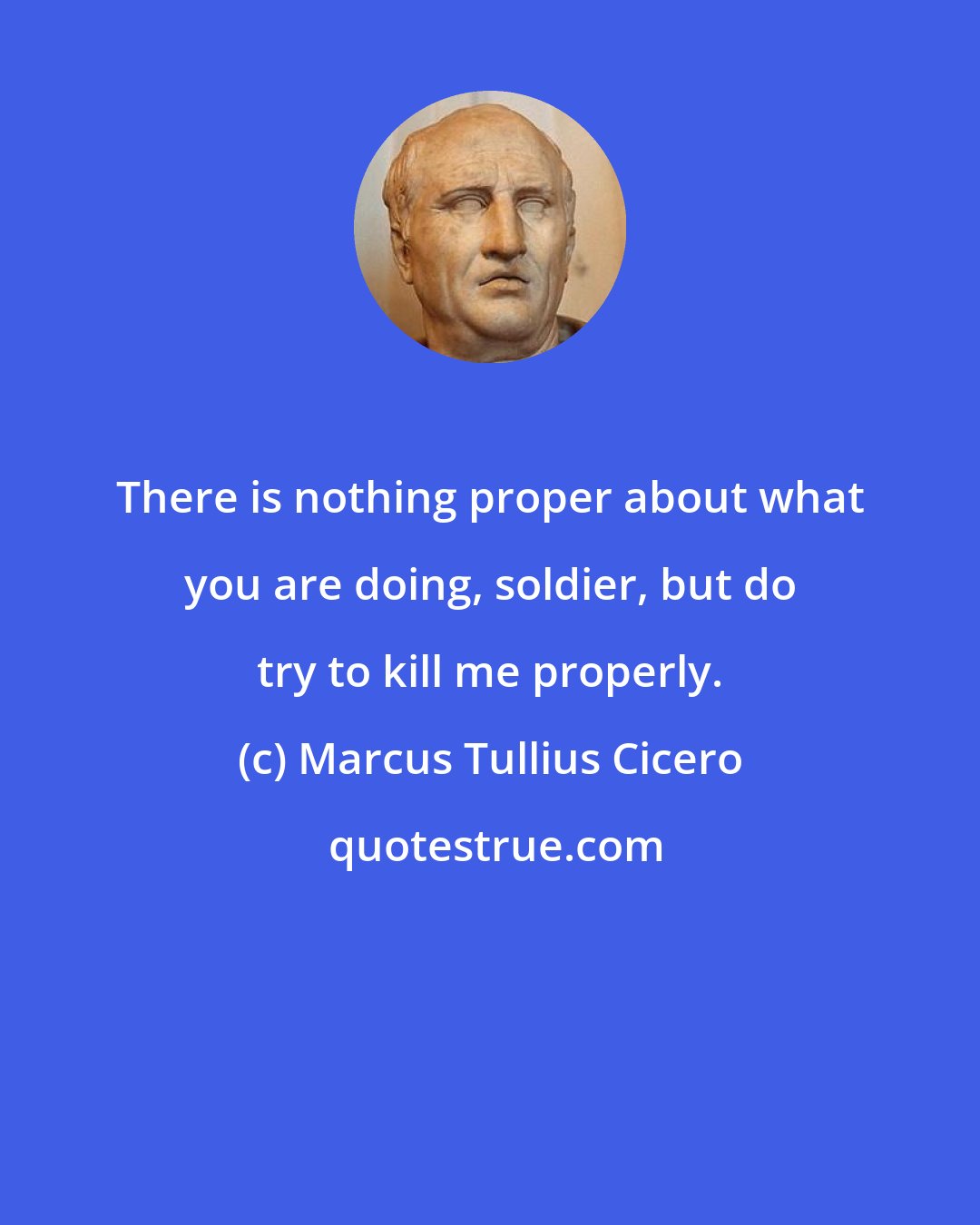 Marcus Tullius Cicero: There is nothing proper about what you are doing, soldier, but do try to kill me properly.