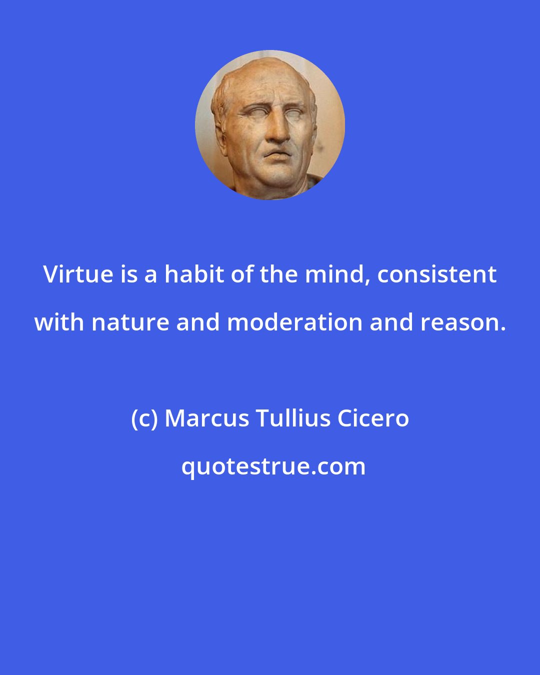 Marcus Tullius Cicero: Virtue is a habit of the mind, consistent with nature and moderation and reason.