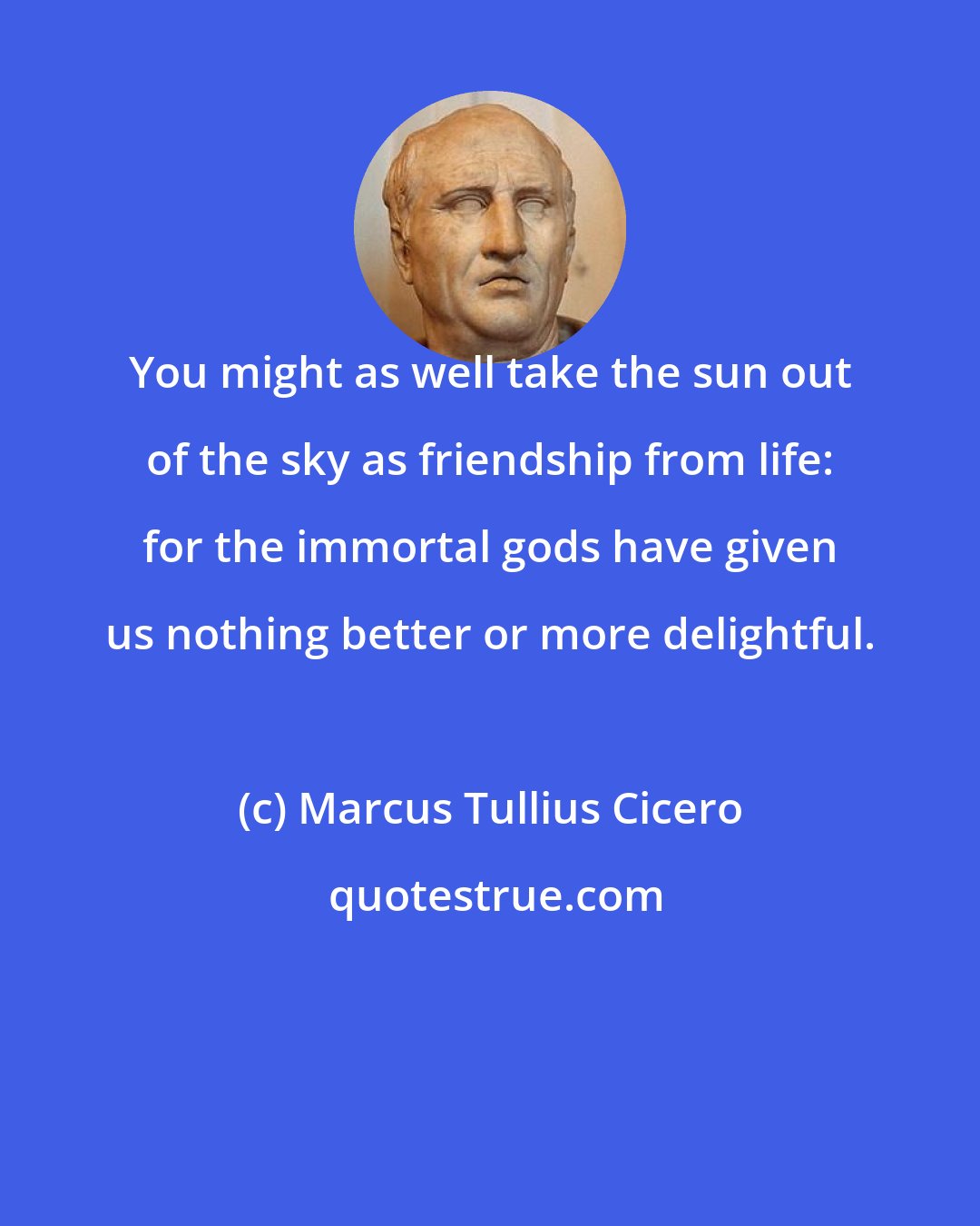 Marcus Tullius Cicero: You might as well take the sun out of the sky as friendship from life: for the immortal gods have given us nothing better or more delightful.