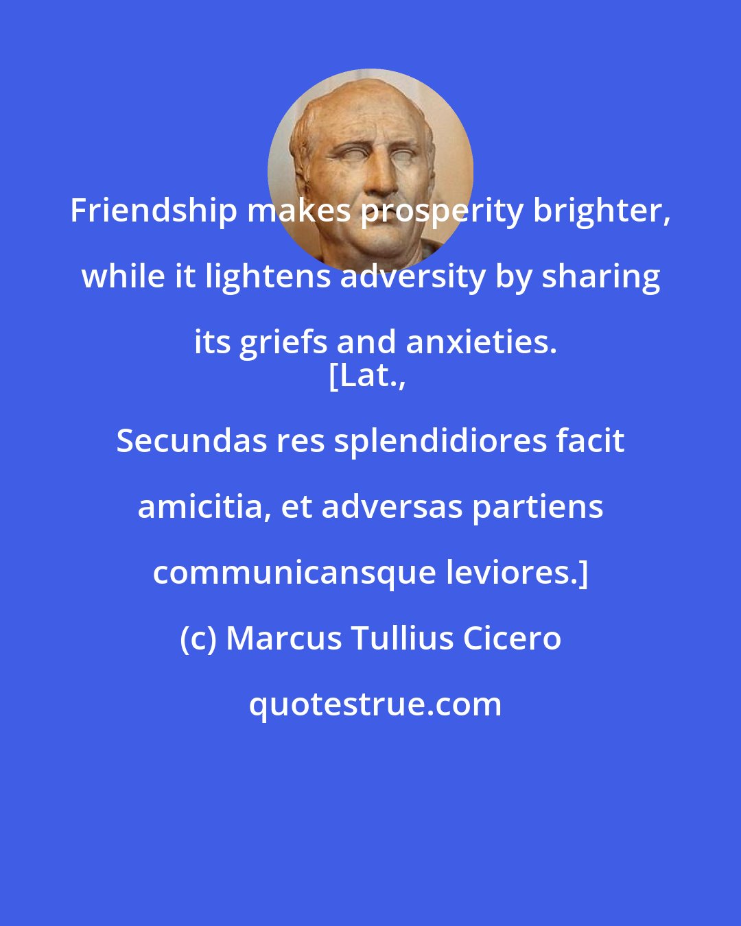 Marcus Tullius Cicero: Friendship makes prosperity brighter, while it lightens adversity by sharing its griefs and anxieties.
[Lat., Secundas res splendidiores facit amicitia, et adversas partiens communicansque leviores.]