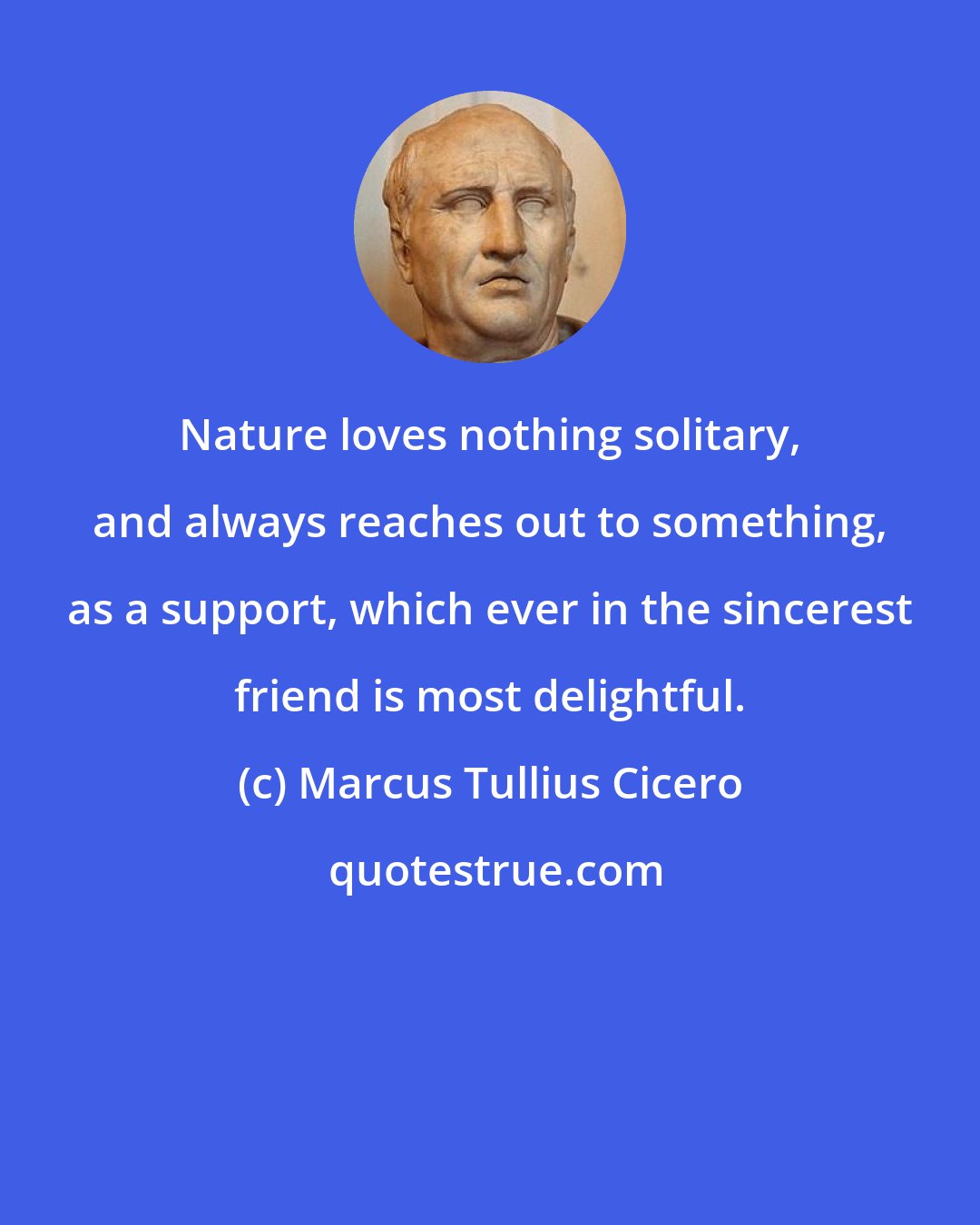 Marcus Tullius Cicero: Nature loves nothing solitary, and always reaches out to something, as a support, which ever in the sincerest friend is most delightful.