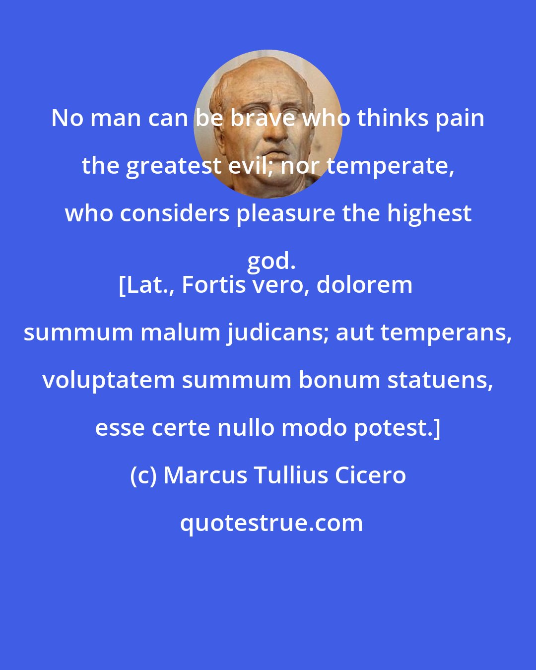 Marcus Tullius Cicero: No man can be brave who thinks pain the greatest evil; nor temperate, who considers pleasure the highest god.
[Lat., Fortis vero, dolorem summum malum judicans; aut temperans, voluptatem summum bonum statuens, esse certe nullo modo potest.]