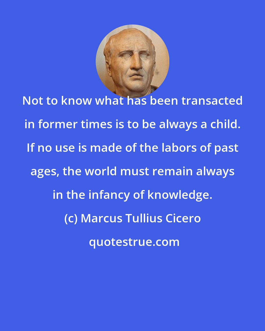 Marcus Tullius Cicero: Not to know what has been transacted in former times is to be always a child. If no use is made of the labors of past ages, the world must remain always in the infancy of knowledge.