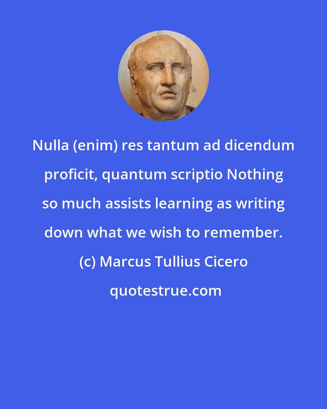 Marcus Tullius Cicero: Nulla (enim) res tantum ad dicendum proficit, quantum scriptio Nothing so much assists learning as writing down what we wish to remember.