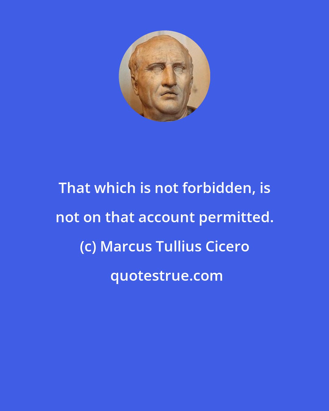 Marcus Tullius Cicero: That which is not forbidden, is not on that account permitted.