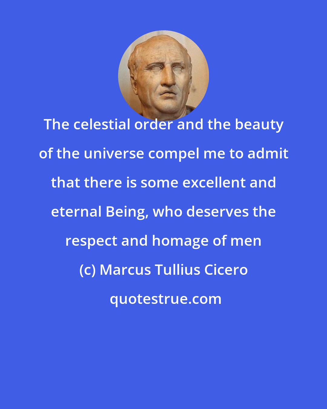 Marcus Tullius Cicero: The celestial order and the beauty of the universe compel me to admit that there is some excellent and eternal Being, who deserves the respect and homage of men