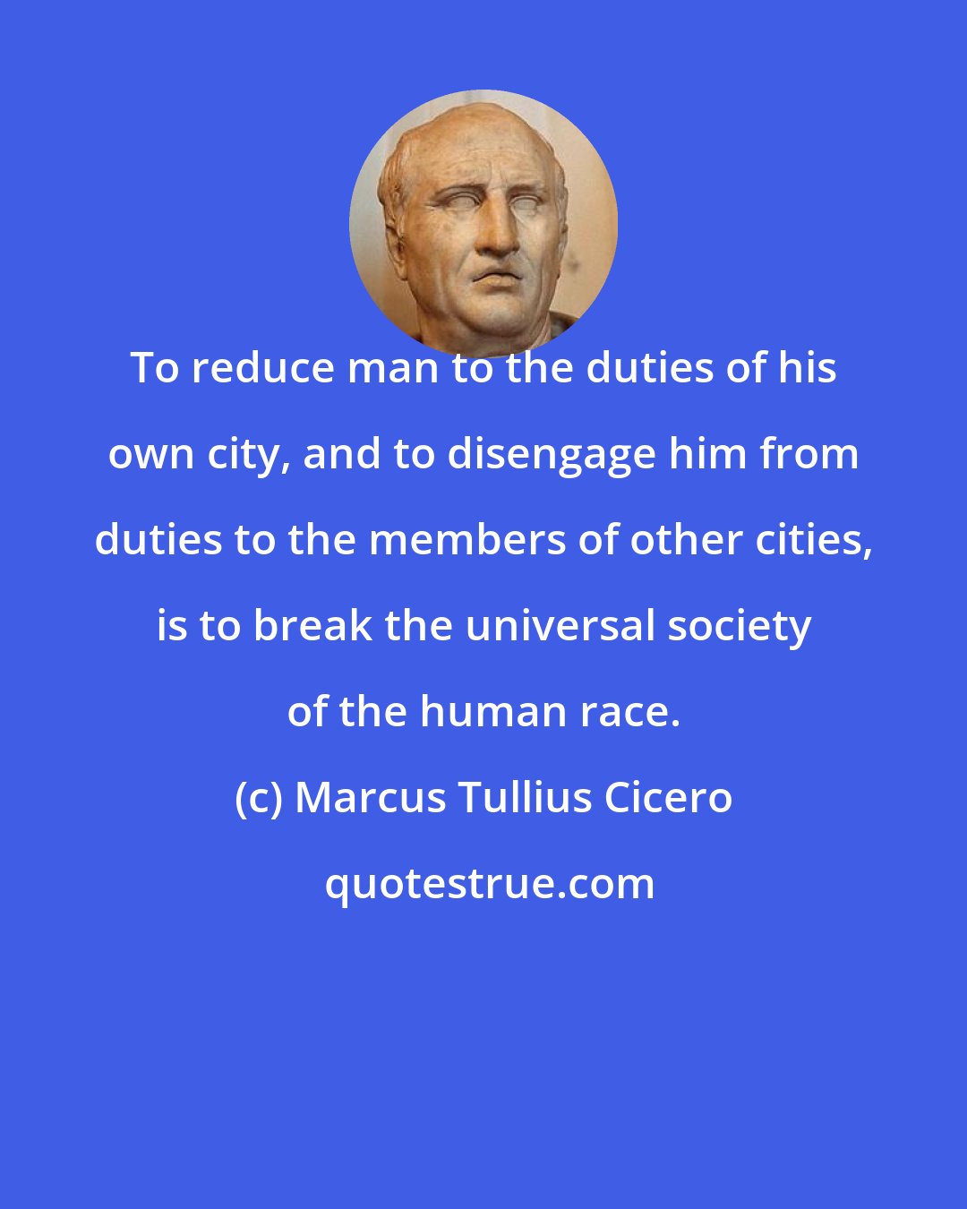 Marcus Tullius Cicero: To reduce man to the duties of his own city, and to disengage him from duties to the members of other cities, is to break the universal society of the human race.