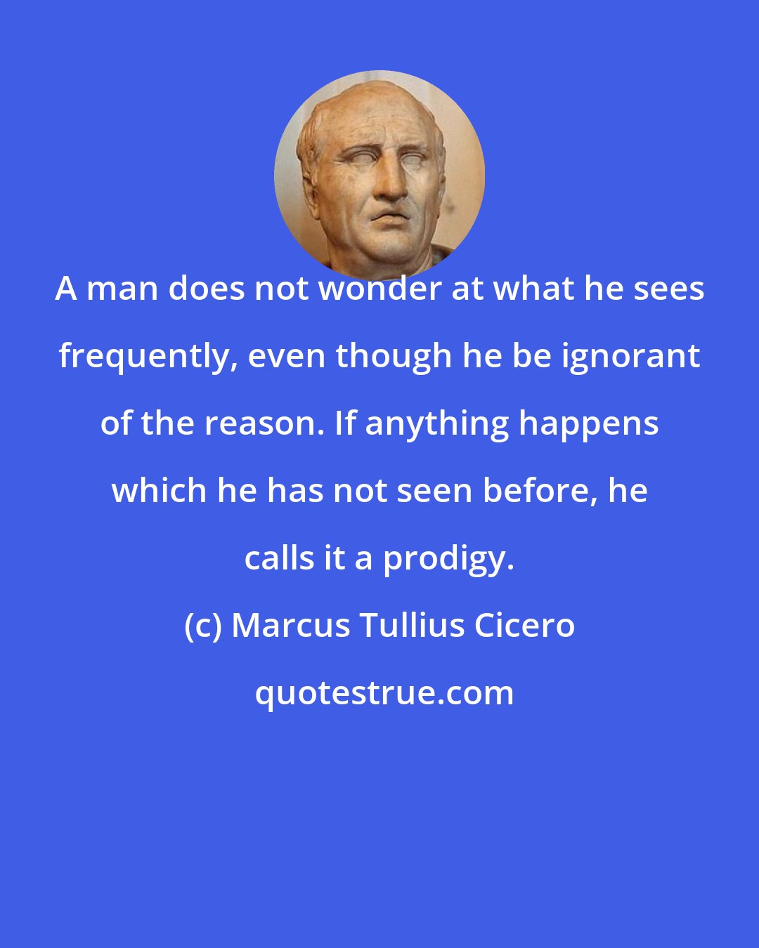 Marcus Tullius Cicero: A man does not wonder at what he sees frequently, even though he be ignorant of the reason. If anything happens which he has not seen before, he calls it a prodigy.
